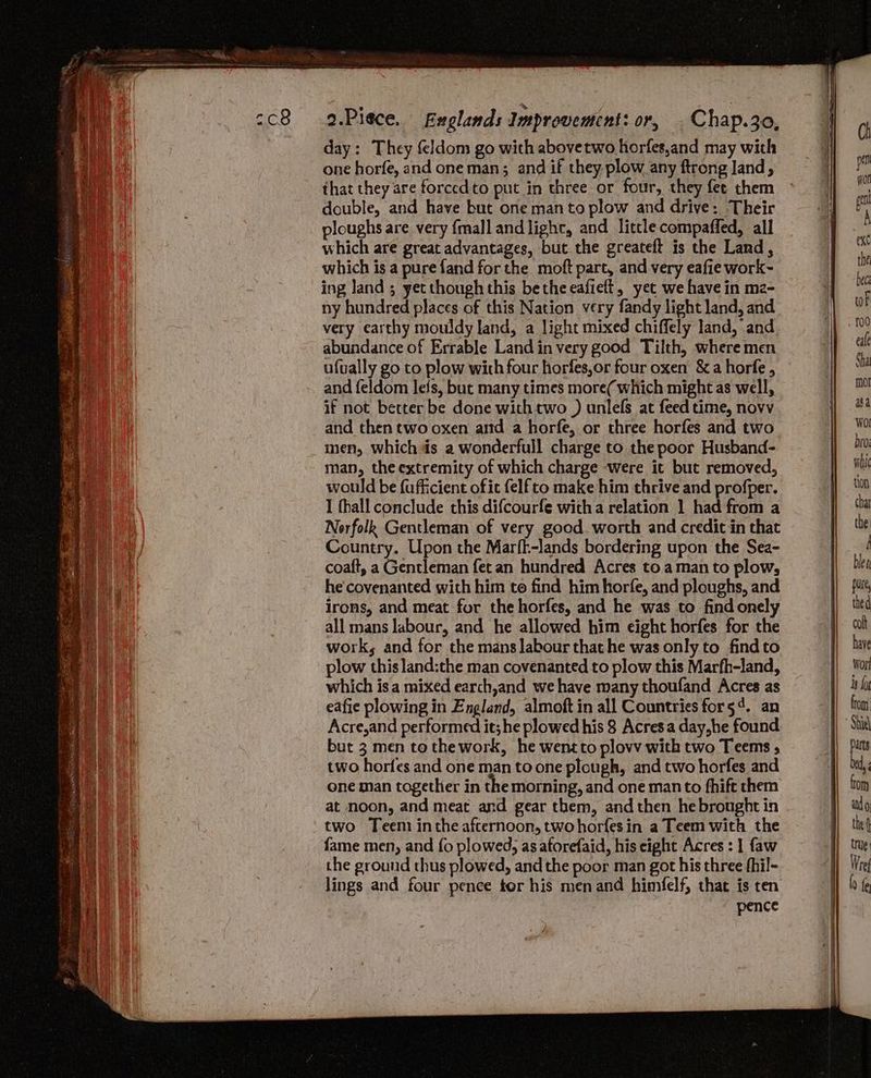 cc8 .9.Piece. fxglands Improventent: or, | Chap.3o, day: They feldom go with abovetwo horfes,and may with one horfe, and one man; and if they plow any ftrong land, that they are forced to put in three or four, they fee them double, and have but one man to plow and drive: Their ploughs are very {mall and lighc, and little compaffed, all which are great advantages, but the greateft is the Land, which is a pure fand for the moft part, and very eafie work~ ing land ; yet though this bethe eafielt, yet we have in m2- ny hundred places of this Nation very fandy light land, and very carthy mouldy land, a light mixed chiffely land, and abundance of Errable Land in very good Tilth, where men ufually go to plow with four horfes,or four oxen &amp; a horfe , and feldom lefs, bue many times more( which might as well, if not better be done with two ) unlels at feed time, novv and then two oxen artd a horfe, or three horfes and two men, whichis a wonderfull charge to the poor Husband- man, the extremity of which charge were it but removed, would be fufficient ofit {elf to make him thrive and profper. I fhall conclude this difcourfe witha relation 1 had from a Norfolk Gentleman of very good. worth and credit in that Country. Upon the Marfk-lands bordering upon the Sea- coaft, a Gentleman fet an hundred Acres to aman to plow, he'covenanted with him to find him horfe, and ploughs, and irons, and meat for the horfes, and he was to find onel all mans labour, and he allowed him eight horfes for the work, and for the mans labour that he was only to findto plow this land:the man covenanted to plow this Marfh-land, which isa mixed earch,and we have many thoufand Acres as eafie plowing in England, almoft in all Countries for54. an Acre,and performed it; he plowed his 8 Acres a day,he found but 3 men to thework, he wentto plovv with two Teems ; two horfes and one man to one plough, and two horfes and one man together in the morning, and one man to fhift them at noon, and meat and gear them, and then hebrought in two Teem inthe afternoon, two horfesin a Teem with the fame men, and fo plowed, as aforefaid, his eight Acres : 1 faw the ground thus plowed, and the poor man got his three fhil- lings and four pence tor his men and himfelf, that is ten pence