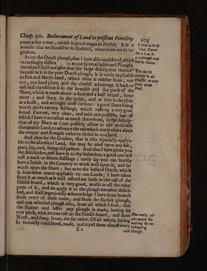 Chap. 30. Reducement pence a day a mar. , which is wonder that we fhould be fo flothfull, when fome are {0 in- genious, As for the Dutch plough, that I have alfo confidered,which exceedingly differs 11¢m ourfe veral fathioned Ploughs therefore I hall not give-you the larg becaufe as it is the pure Dutch plough to Fen and Marfh-land , where ther of Land t6 priftins Fertility Share, u hich is made about’a foot'aiid a half broad , fome more ; and fharp ‘in the point, and as thinin the phin asa knife, and wrought moft curious : “a good Share being worth above twenty {hillings, which cafts up avery great broad Furrow, very clean, arid eafie asis poffible; ‘our of which I have contraéted as much there-from, in the defcrip- tion of my Share as I can poflibly' allow to our uncertain changeable Land,to advance the eafewhich many times alters the temper and ftrength twice or thrice in one land. _.. And then for the Coulter, that is alfo e{pecially applya- ble cothe aforefayd Land, bit may be. ufed upon any fair, pure, lay, turf, being old pafture.. And thus I have given you the defcription, arid leave-it to thy imitation; a good one wil coft a mark or fifteen fhillings ; onely fay you can hardly have a Smith in the Country to work>wellupon it, and far worfe upon the Share ; but as to. the baftard Dutch, which is fomewhat nearer appliable to. our Lands > | have taken from it as muchas it will afford me both in the caft of the ' Shield-board , which is very good, asalfo in all the other parts of it, and do apply it to the plough hereafter defcri- bed, and fhall ingenioufly acknowledge I have {ome branch from every of thefe roots, and from. the Norfolk plough, and one wheeled plough alfo, from all which I find 9 that the fhorter and leffer any plough: is: made, having its