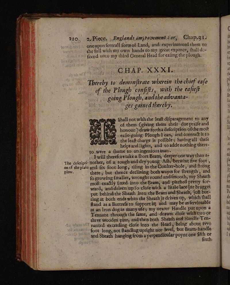 one upon feverall forts of Land, and experimented them to the full with my own hands to my great expence, hall d-- {cend unto my third General Head for eafing the plough, mm Shall not with the leaft difparagement to any ~ of them (giving them theit due praife and honour:) draw fortha defcription ofthe moft eafie: going Plough] can, and contract it to the leaft charge is poffible; having“all thefe helps and lights, and to adde nothing there- to were a fhame to. amingenious man. _. Jwill therefore take.a thort Beam, deeper one'way than a~ The defcripti- Hother, of a: cougtrarididry young Ath, betwixt five foot ; onof the plain and fix foot:long, riling inthe Conlter-hole, and ftrong Bion: theres but: thence declining both wayes for ftrength , and fo growing {maller, wrought round and fmooth, my Sheath moft exaGly fitted. into theBeam, ‘and’ pitched pretty for- svard, ‘and-driven|up fo:clofe wich a’ lithe lace'for bragget put behindithe Sheath into the Beam and'Sheath, jaft bur- ting at both ends when the Sheath is driven up, : which ‘thall ftand asa Buttrelsito fupportity and may be asferviceable as an Iron. dogas many ule; my nearer Handle put upon a Tennant through the fame, andsdrawn: clofe withtwo or three wooderi pins; and'then both Sheath and Handle ‘T en- * nanted exceeding clofe into the ‘Head’, being about two foot long, not ftanding upright nor: level, ‘but Beam- handle and Sheath hanging from a'perpendicular poynt one ion ‘a aa axth: