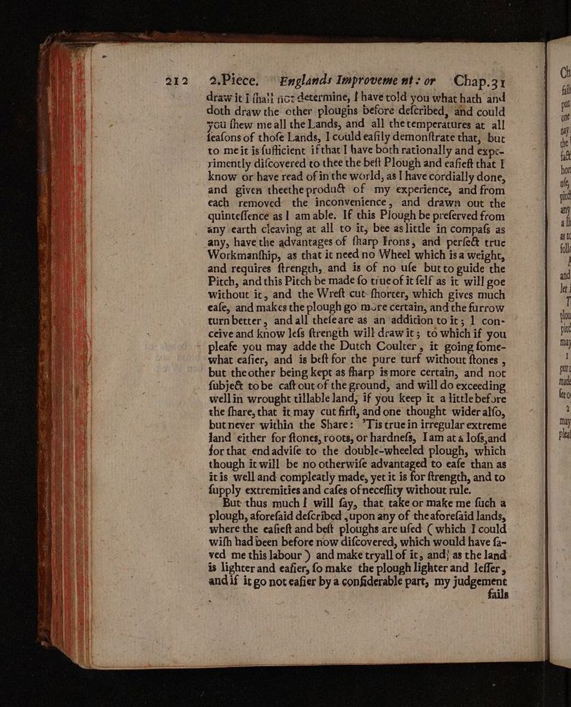 draw it { {hail ict determine, f have told you what hath and doth draw the other ploughs before defcribed, and could you fhew me all the Lands, and all thetemperatures at all feafons of thofe Lands, I could eafily demonftrate thar, but to meit is fufticient ifthac I have both rationally and expe- rimently difcovered to thee the beft Plough and eafieft that I know or have read of in the world, as I have cordially done, and given theethe produ& of my experience, and from each removed the inconvenience, and drawn out the quinteffence as |. am able. If this Plough be preferved from any earth cleaving at all to it; bee aslittle in compafs as any, have the advantages of fharp Irons, and perfe& truce Workmanfhip, as that ic need no Wheel which isa weight, and requires ftrength, and is of no ufe butto guide the Pitch, and this Pitch be made fo true of it felf as ic will goe without ic, and the Wreft cut-fhorter, which gives much eafe, and makes the plough go more certain, and the furrow turn better, andall thefeare as an addiction to it; 1 con- ceive and know lefs ftrength will drawit; to which if you pleafe you may adde the Dutch Coulter, it going fome- what eafier, and is beft for the pure turf without ftones , but the other being kept as fharp ismore certain, and not fubje&t tobe caftoucof the ground, and will do exceeding wellin wrought tillable land, if you keep it a little before the fhare, that it may cut firft, andone thought wider alfo, butnever within the Share: ’Tis true in irregular extreme Jand either for ftones, roots, or hardnefs, Iam at 4 lofs,and forthat endadvife to the double-wheeled plough, which though it will be no otherwife advantaged to eafe than as itis well and compleatly made, yet it is for ftrength, and to ' fupply extremities and cafes ofneceffity without rule. __ But thus much | will fay, that take or make me fuch a plough, aforefaid defcribed ,upon any of theaforefaid lands, where the eafieft and bett ploughs are ufed ( which I could | wifh had been before now difcovered, which would have fa- ved me this labour ) and make tryall of ic, and} as the land is lighter and eafier, fo make the plough lighter and leffer, andif it go not eafier by a confiderable part, my judgement ails