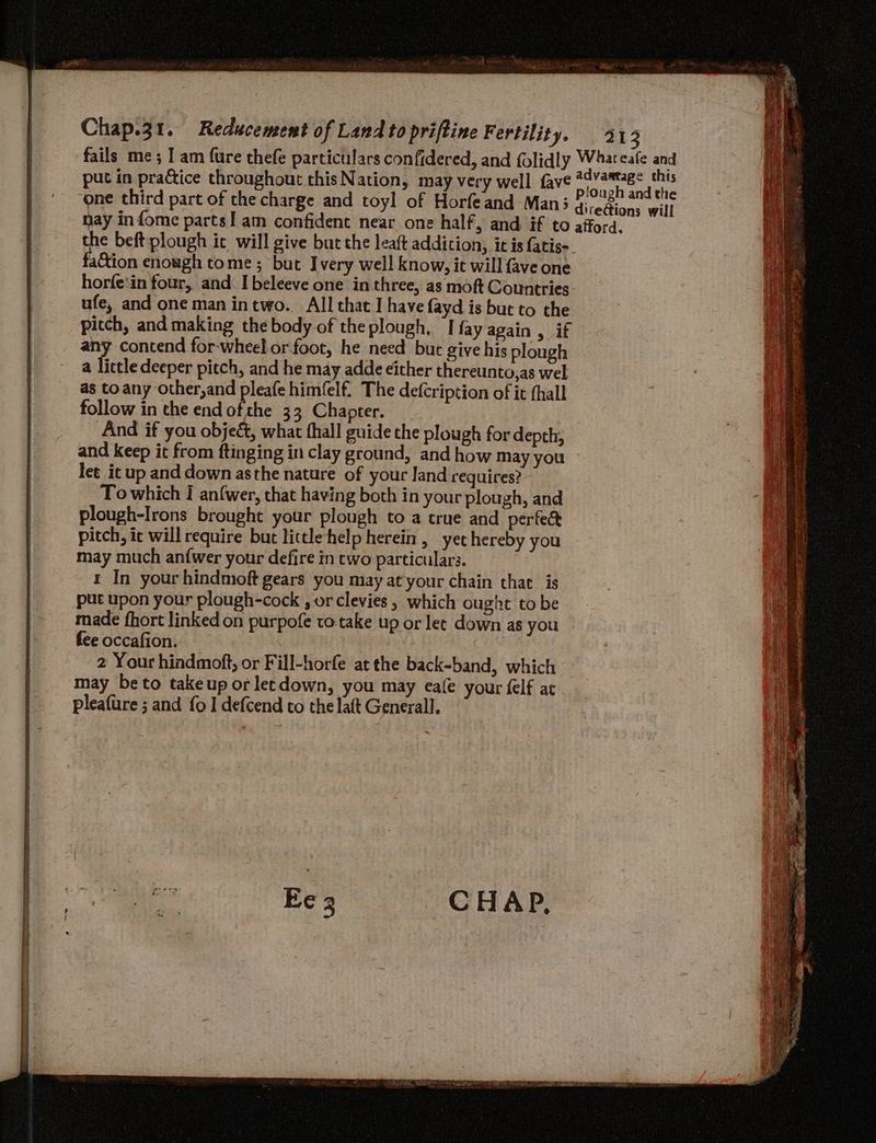 put in practice throughout this Nation, may very well fave one third part of the charge and toyl of Horfeand Man; aCtion enough tome; but Ivery well know, it will fave one horfe'in four, and. I beleeve one in three, as moft Countries ufe, and one man intwo. All that I have fayd is but to the pitch, and making thebody of theplough, I fay again , if any contend for-wheel orfoot, he need but give his plough a lictle deeper pitch, and he may adde either thereunto,as wel as to any other,and pleafe himfelf. The defcription of it {hall follow in the endofthe 33 Chapter. And if you object, what thall guide the plough for depth, and keep it from ftinging in clay ground, and how May you let it up and down asthe nature of your land requires? To which I anfwer, that having both in your plough, and plough-Irons brought your plough to a true and perfe&amp; pitch, it will require but lictlehelp herein, yethereby you may much an{wer your defire in two particulars. t In your hindmoft gears you may at your chain that is put upon your plough-cock , or clevies , which ought to be made fhort linked on purpofe to take up or let down as you fee occafion. 2 Your hindmoft, or Fill-horfe at the back-band, which may beto takeup or letdown, you may eae your felf at pleafure ; and fo I defcend to the laft General].