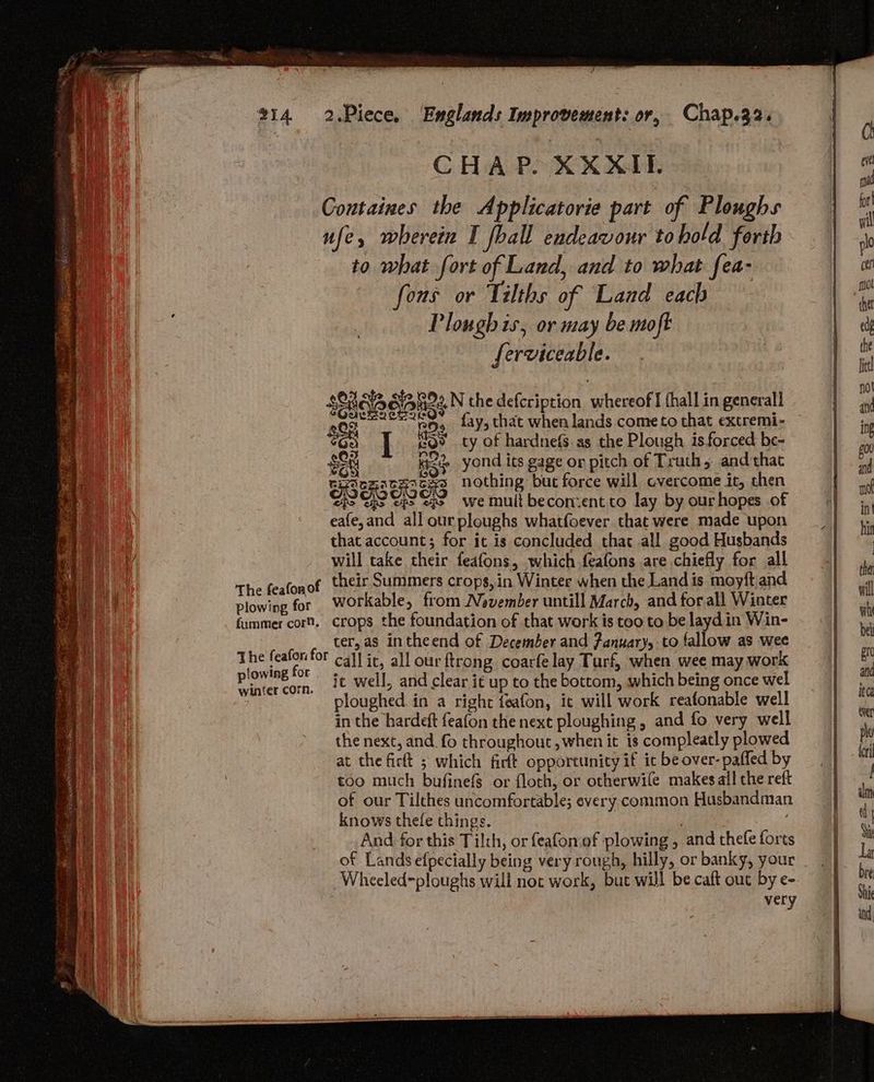CHAP. XXXIL Coutaines the Applicatorie part of Ploughs i ufe, wherein I ball endeavour tohold forth | rr . ee to what fort of Land, and to what fea- | fous or Tilths of Land each | re Plough is, or may be utoft | ot ferviceable. | a . | lic sonia gia h2N the defcription whereof I (hall in generall 4 seh “ ie fay, chat when lands come to that extremi- 4 $69 I eo? cy of hardnefs.as the Plough isforced be- ; “Ta $PR Kage yond its gage or pitch of Truth 5 and that # i rch th cats nothing bue force will cvercome it, chen Lg : wpe of o> we mult becon:ent to lay by ourhopes of 1 : eafe,and all ourploughs whatfoever that were made upon oo 4 that account; for it is concluded that all good Husbands i q | will take their feafons, which feafons are chiefly for all | The feafonof their Summers crops, in Winter when the Land is moyft and Ye plowing for Workable, from November untill March, and forall Winter ul fummer cor. crops the foundation of that work is too to be layd in Win- wl ee ter, as in theend of December and January, to fallow as wee be Audie be na call it, all our ftrong. coarfe lay Turf, when wee may work BN vinter corn. i Well, and clear it up to the bottom, which being once wel a ploughed in a right feafon, it will work reafonable well rg ee in the hardeft feafon the next ploughing , and fo very well a a the next, and_fo throughout, when it is compleatly plowed po Ai at the firtt ; which firft opportunity if it be over-paffed by rl too much bufinefs or floch, or otherwile makes all the reft of our Tilthes uncomfortable; every, common Husbandman in knows thefe things. | wy And for this Til:h, or feafon.of plowing, andthefeforts | wi of Lands efpecially being very rough, hilly, or banky, your | - re Wheeled=ploughs will noc work, but will becaftout bye- | very | Shi