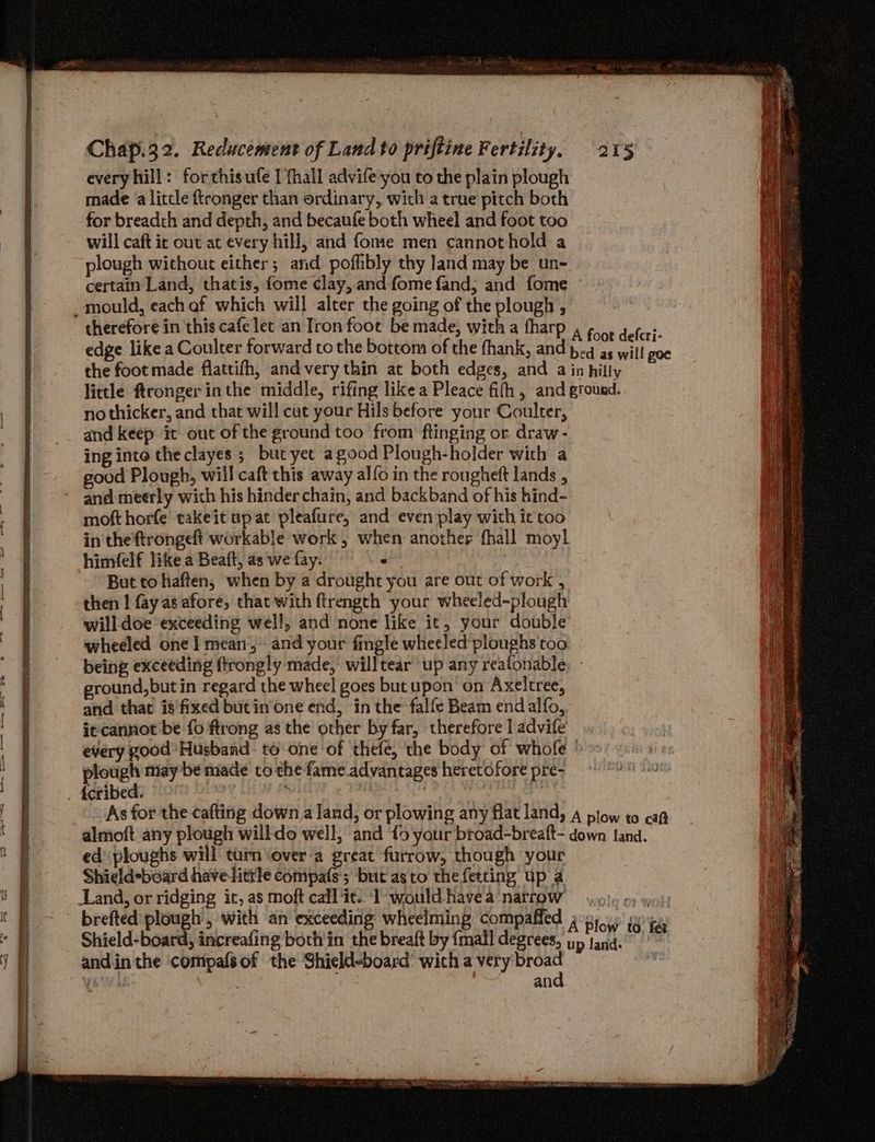 every hill: forthisufe I fhall advife you to the plain plough made a litcle f{tronger than ordinary, with a true pitch both for breadth and depth, and becaufe both wheel and foot too will caft ic out at every hill, and fomie men cannothold a plough without either; and pofhbly thy land may be un- certain Land, thatis, fome clay, and fome fand,; and fome ~mould, each af which will alter the going of the plough , therefore in this cafe let an Iron foot be made, with a fharp 4 goot delcr;- edge like a Coulter forward to the bottom of the fhank, and peg as will ote the foot made flattifh, andvery thin at both edges, and a in hilly little ftronger in the middle, rifing like a Pleace fith, and ground. no thicker, and that will cut your Hils before your Coulter, and keep it out of the ground too from flinging or draw- ing into the clayes ; but yet agood Plough-holder with a good Plough, will caft this away alfo in the rougheft lands , and meerly with his hinder chain, and backband of his hind- mofthorfe takeit upat pleafure, and even play with it too in the ftrongeft workable work , when another fhall moyl himfelf like a Beaft, as we fay. d But to haften, when by a drought you are out of work , then | fay as afore, thacwith ftrength your wheeled-plough will doe exceeding well, and none like it, your double wheeled one | mean’, and your fingle wheeled ploughs too being exceeding ftrongly made, willtear ‘up any realonable: - ground,but in regard the wheel goes butupon on Axeltree, and that is'fixed butin one end, in the falfe Beam endalfo, it cannot be fo ftrong as the other by far, therefore | advife every good Husband: to one ‘of thefe, the body of whofe » plough may be made to the fame advantages heretofore pre- . feribed. © : . ye a As for the cafting down a land, or plowing any flat land, 4 plow to caQ almoft any plough will-do well, and {9 your broad-breaft- down Land. ed ploughs will turn \over‘a great furrow, though your Shield*board have-litrle compafs; but asto thefetting up a Land, or ridging ic, as moft call ‘it. ‘I would havea narrow 6} 6) wo: brefted plough, with an exceeding wheelming compaffed 4 p15.) i je Shield-board, increafing both'in the breaft by {mall degrees, up tan.” S and.in the compafsof the Shield-board’ with a very broad - ian, Sr = ae ee a Bs = ee => t faba ~— SEP id aa and