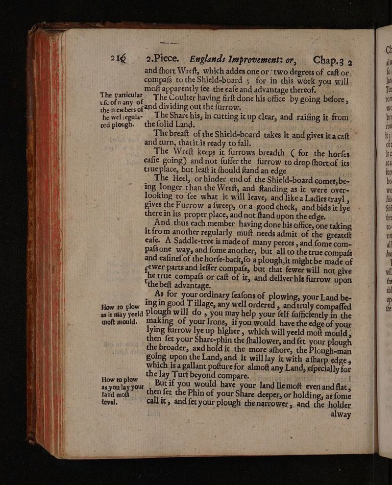 216 2.Piece. Fuglands Improvement: or, Chap.3 9 and fhort Wreft, which addes one or ‘two degrees of caft'or compa{s tothe Shield-board ; for in this work you will moft apparently fee the eafe and advantage thereof, The particular The Coulter having firft done his office by going before, ufc ofn +, of and dividing out the furrow. ra wel. vanes The Share his, in cutting it up clear, and raifing it from redplough. thefolid Land. i th The breaft of the Shield-board takes it and gives ita caft and turn, thatit is ready to fall. | The Wreft keeps it furrows breadth ( for the horfs eafie going) and not fuffer the furrow to drop fhortof its true place, but leaft it fhould fland an edge The Heel, orhinder endof the Shie!d-board comes, be~ ing longer than the Wreft, and Rtanding as it were over- looking to fee what it will leave, and like a Ladies trayl , gives the Furrow afweep, ora good check, and bids it lye there in its proper place, and not ftand upon the edye. And thus each member having done his office, one taking it from another regularly muft needs admit of the greateft eafe. A Saddle-tree is made of many peeces , and fome com- pafsone way, and fome another, but all to the true compafs and eafinef of the horfe-back,{o a plough, it mightbe made of g¢Wer parts and leffer compate, but chat fewer will not give he true compa(s or caft of it, and deliver his furrow upon “the beft advantage. As for your ordinary feafons of plowing, your Land be- low 298in good Tillage, any well ordered , and truly compaffed ay yell plough will do , you may help your felf fufficiently in the moft mould. making of your Irons, if you would have the edge of your lying furrow lye up higher, which will yeeld moft mould, then fet your Share-phin the fhallower, and fet your plough the broader, and hold it the more afhore, the Plough-man going upon the Land, and ic will lay it with atharp edge, which isa gallant pofture for almoft any Land, efpecially for the lay Turf beyond compare. | How pAb ur , Butif you would have your land liemoft even and flat , led moh. then fet the Phin of your Share deeper, or holding, asfome ear call ic, and fet your plough the narrower, and the holder alway