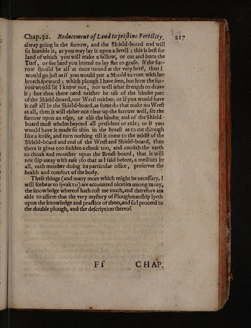 A alway going in the furrow, and the Shield-board end will fo humble it, as youmay lay it uponaevell ; this is beft for land of which you will make a fallow, or cut and burn the Turf, or for land you intend to lay flat to grafe. Ifthe far- row fhould be all at once turned at the very breft, then i would go juft asif you would put a Mould to rout with her breechforward; which plough I have feen, but how the fur- rowwould lie I know not, nor well what ftrength to dravv it; but then there need neither be ufe of the hinder part of the Shield-board,nor Wreft neither; or if you would have it caft all in the Shield-board,as fomedo that make no Wreft at all, then it will either not clear up the furrow well, fet the furrow upon an edge, or elfe the hinder, end of theShield- board muft whelm beyond all prefident or rule; or it you would have it made fo thin in the breaft as to cut through like a knife, and turn nothing till ic come to the midft of the Shield-board and end of the Wreftand Shield-board, then there it gives too fuddenacheck too, and caufeth the earth to choak and mouther upon the Breaft-board, that it will not {lip away with eafe ;{o chat as I faid before, a medium ir all, each member doing its particular office, preferves the health and comfort of the body. | Thefe thiugs (and many more which might be neceffary, I will forbear to fpeak to) are accounted niceties among many, the knowledge whereof hath coft me much, and therefore am able coaffirm that the very myftery of Ploughmanthip lyeth upon the knowledge and pra@tice of them, and fo] proceed to the double plough, and the defcription thereof.