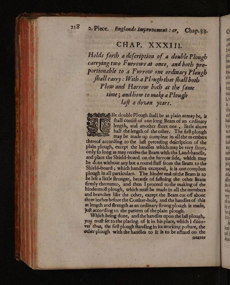 See PES eg a entenemaaoee conee : CHAP. XXXTIL. Holds forth adefcription of a double Plough carrying two Furrows at once, and both pro- portionable to a Furrow one ordinary Plough Soall carry : With a Plough that foall both Plow and Harrow both at the fame time ; and bow to make a Plough laft adoxen years. SOSNASUS He double Plough fhall be as plain as may be, it FES) FON fhall confift of one long Beam of an ordinaty MEN FSS length, and another fhort one, little above SSS. half thelengcth of the other. The firt plough SOSSK may be made up compleat in all che members thereof according tothe laft preceding defcription of the plain plough, except the handles which may be very fhorr, only fo long as may receive the Beam with the Land-handle, and place the Shield-board on the furrow fide, which may be done without any but a round ftaff from. the Beam to the Shield-board ; which handles excepted, it is one compleat plough inal] particulars. The hinder end ofthe Beam is to be left a little ftronger,. becaufe of faftning the other Beam firmly thereunto, and then I proceed tothe making of the hindermoft plough, which muft be made in all the members and branches like the other, except the Beam cut off about three inches before the Coulter-hole,. and the handles of this at length and ftrengch as an ordinary ftrong plough is made, jaft according to the pattern of the plain: plough. Which being done, andthe handles upon the laft plough,, you muft fet tothe placing of it in his place, which | difco- ver thus, the firft plough ftanding in its working pofture, the ether plough with the handles to it is to be affixed on the nearer