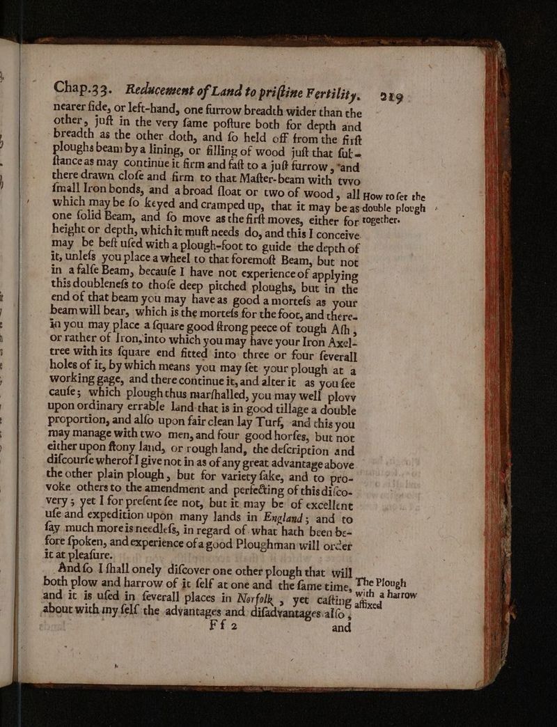 nearer fide, or left-hand, one furrow breadth wider than the other, juft in the very fame pofture both for depth and breadth as the other doth, and fo held off from the firtt ploughs beam bya lining, or filling of wood juft that fut ftanceas may continue it firm and fatt to a jut furrow , “and there drawn clofe and firm to that Mafter-beam with tvvo height or depth, whichit muft needs do, and this I conceive may be beft ufed with a plough-foot to guide the depth of it, unlefs you place a wheel to that foremoft Beam, but not in afalfe Beam, becaufe I have not experience of applying this doublenefs to thofe deep pitched ploughs, but in the end of that beam you may haveas good amorte(s as your beam will bear, which is the mortefs for the foot, and there« i you may place a {quare good ftrong peece of tough Ath, or rather of Iron, into which you may have your Iron Axel- tree with its {quare end fitted into three or four feveral] holes of it, by which means you may fet your plough at a working gage, and there continue it, and alter it as you fee caufe; which ploughthus miarfhalled, you may well plovv upon ordinary errable land-that is in good tillage a double proportion, and alfo upon fair clean lay Turf, -and this you may manage with two men, and four good horfes, but not either upon ftony land, or rough land, the defcription and difcourte wherof I give not in as of any great advantage above the other plain plough, but for variety fake, and to pro- voke others to the amendment and perfecting of this diico- very ; yet I for prefent fee not, but it may be of excellent ufe and expedition upon many Jands in England; and to fay much moreisneedlefs, in regard of what hath been be- fore fpoken, and experience ofa good Ploughman will order it at pleafure. And {fo I fhall onely difcover one other plough that will and it is ufed in feveral] places in Norfolk , yet calting