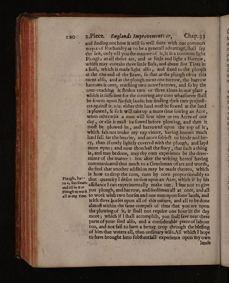 and finding not how ic will fo well fuice with our common waycs of Husbandry as to bea general! advantage, fhal] fay the lefs, only tell youthe manner of it, It is a common light Plough, asall theirs are, and as Jittle and light a Harrow, which may contain three little Buls, and about five Tines in a Bull, which is madelight allo, and fixed tothe plough at the one end of the Beam, fo that as the plough turns this turns alfo, and as the plough turns one furrow, the harrow harrows it over, reaching cwo morefurrows, and fo by the over-reaching it ftrikes two or three times in one place 5 which is fufhicient for the covering any corn whatfoever fhall be fowen upon Norfolk lands; but finding thefe two prejudi- ces againft ic, viz. either this land muft be fowed as the land is plowed, &amp; fo it will take up a mans time fowing an Acre, when otherwife a man will fow nine orten Acres of one day, orelfe icmuft be fowed before plowing, and then it muft be plowed in, and harrowed upon the top of it, which falsnot under my experience, having known much Plough, har- andallin ove ry, than ifonely lightly covered with the plough, and layd more open; and now. thou haft the ftory , that {uch a thing is, and may bedone, may thy own experience be the deter- miner of the matter : bue after the writing hereof having communicated thus much to a Gentleman ofart and worth, do find that another addition may be made thereto, which is how todrop the corn, corn by corn proportionably to that quantity I defire to fowuponan Acre, which if by his afliftance I can experimentally make out, I fear not to give with three horfes upon all of this nature, and all tobe done almoft within the fame compafs of time that you are upon the plowing of it, ic fhall not require one hourin the day more; which if I fhall accomplith, you fhall fave near three parts of your feed alfo, and a confiderable peece of labour too, and noe fail to have a better crop through the blefing of him that waters all, than ordinary wife.All which I hope to have brought into fubftantiall experience upon isabdas &amp; an $