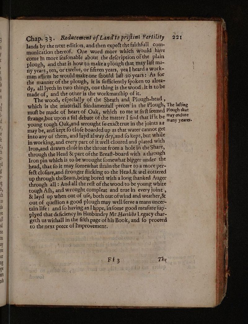 lands by the next edition, and then expett the faichfull com- munication thereof. One word more which would have come in more feafonable about the defcription of the plain plough, and that is how to makea plough chat may laft ma- ny years, ten, or twelve, or fifteen years, yeal heard a work- man affirm he would make one fhould laft 20 years: As for the manner of the plough, ic is fufficiently fpoken to alrea- dy, all lyech in two things, one thing is the wood ,it is tobe made of, and the other is the workmauthip of it. The wood, efpecially of the Sheath and Plough-head , which is the materiall fundamental! peeces in the Plough, The lafting ftrange,but upon a ful debate of the matter | find that if ic be young tough Qak,and wrought fo exact crue in the joints as may be, and kept fo clofe boarded up as that water cannot get into any of them, and layd alway dry,and fo kept, but while in working, and every part of it well clouted and plated with [ron,and drawn clofein the throat from a hole in the Share, through the Head & part of the Breaft-board with a through Iron pin which is to be wrought fomewhat bigger under the head, that fo ic may fomewhat ftrain the fhare to a more per- fe& clofure,and ftronger flicking to the Head,& wel cottered up through theBeam,being bored with along fhanked Auger may endure Many yeares- tough Afh, and wrought compleat and true in every joint , & Jayd up when out of ufe, both out of wind and weather, & out of queftion a good plough may well ferve a mans uncer- tain life: and fo having as I hope, infome good meafure fup- plyed that deficiency in Husbandry Mr.Hartlibs Legacy char- geth us withall in the fifth page of his Book, and fo proceed co thenext peece of Improvement.