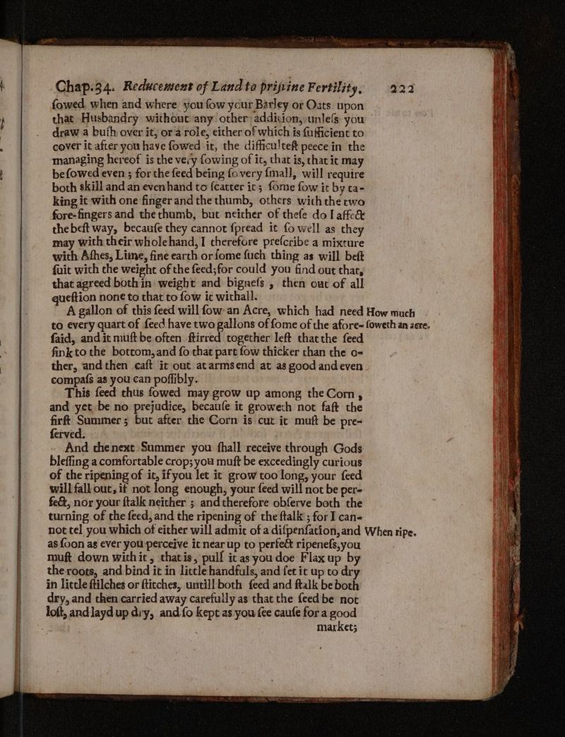 fowed, when and where you fow ycur Barley or Oats upon that Husbandry without any other: addicion, unlefs you draw a buth over it, or a role, either of which is fufficient to cover it after you have fowed it, the difficulteft peece in the managing hereof is the very fowing of ic, that is, that ic may befowed even ; forthe feed being fovery {mal], will require both skill and an evenhand to (catter ic; fome fow it by ta- king it with one finger andthe thumb, others withthe two fore-fingers and the thumb, but neither of thefe dol affcc&amp; thebeft way, becaufe they cannot {pread it fo well as they may with their wholehand, I therefore prefcribe a mixture with Athes, Lime, fine earth or fome fuch thing as will beft fuit with the weight of the feed;for could you find out that, that agreed both in weight and bignefs , then out of all ueftion none to that to fow ic withall. A gallon of this feed will fow:an Acre, which had need How much to every quart of feed have two gallons of fome of the afore- oweth an aere. faid, and it muft be often ftirred together left thatthe feed finkto the bottom, and fo that part fow thicker than the o- ther, andthen caft ic out atarmsend at as good andeven compafs as you can poffibly. This feed thus fowed may grow up among the Corn, and yet be no prejudice, becaufe it growech not faft the firft Summer; but after the Corn is cut it mutt be pre- ferved. ; And thenext Summer you fhall receive through Gods bleffing a comfortable crop; you muft be exceedingly curious of the ripening of it, ifyou let it grow too long, your feed will fall out, it not long enough, your feed will not be per- fe&amp;, nor your ftalk neither ; andtherefore obferve both the turning of the feed, and the ripening of the ftalk ; for I can= not tel you which of either will admic of a difpenfation,and When ripe. as foon ag ever you perceive it near up to perfect ripenefs,you muft down withit, thatis, pulf ic as youdoe Flax up by the roots, and bind it in lictle handfuls, and fet it up to dry in litcle ftilches or ftitches, untill both feed and ftalk be both dry, and then carried away carefully as that the feed be not loft, andJayd up dry, and.fo kept as you fee caufe for a good P market;