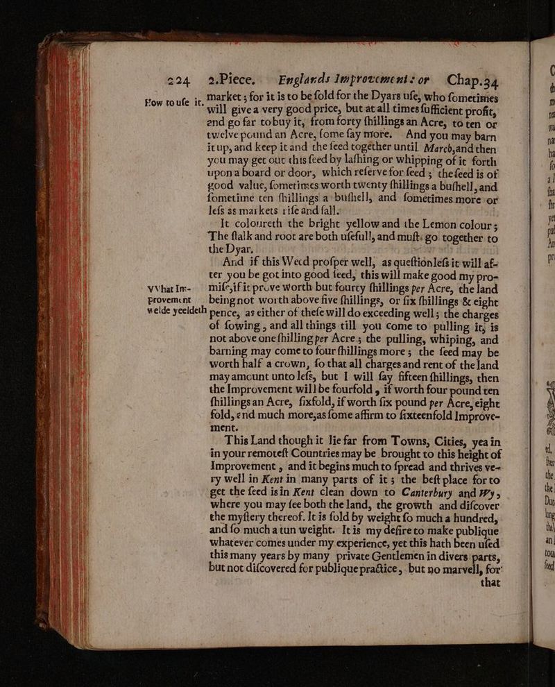 market ; for it is to be fold for the Dyars ufe, who fometimes will givea very gocd price, but at all times fufficient profit, and go far tobuy it, from forty fhillings an Acre, to ten or twelve pound an Acre, fome fay more. And you may barn itup, and keep icand the feed together until. March,and then you may get out this feed by lafhing or whipping of it forth upona board or door, which referve for feed ; thefeed is of 100d value, fometinses worth twenty fhillings a buthell, and fometime ten fhillings a buthell, and fometimes more or lefs as markets rife and falls It colonreth the bright yellow and the Lemon colour; The ftalk and root are both ufefull, and muft: go together to the Dyar, ieee : And if this Wecd profper well, as queftionlefs ic will af- ter you be got into good teed, this will make good my pro- VVhatIm- mife,ific prove worth but fourcy fhillings per Acre, the land provement. beingnot worth above five fhillings, or fix fhillings &amp; eight welde yeeldeth pence, as either of thefe will do exceeding well; the charges of fowing , and all things till you come to pulling it, is not above one fhilling per Acre; the pulling, whiping, and barning may come to four fhillings more; the feed may be worth half a crown, fo that al} charges and rent of the land may amcunt unto lefs, but I will fay fifteen fhillings, then the Improvement wil] be fourfold , if worth four pound ten fhillingsan Acre, fixfold, if worth fix pound per Acre, eight fold, end much more,as {ome affirm to fixteenfold Improve- ment. This Land though it lie far from Towns, Cities, yea in in your remoteft Countries may be brought to this height of Improvement , and it begins much to fpread and thrives ve- ry well in Kent in many parts of it; the beft place forto get the feed isin Kent clean down to Canterbury and Wy, where you may fee both the land, the growth and difcover the myftery chereof. It is fold by weight fo much a hundred, and {fo mucha tun weight. Itis my defire to make publique whatever comes under my experience, yet this hath been ufed this many years by many private Gentlemen in divers parts, but not difcovered for publique pra&amp;tice, but no marvel, for: that ow toufe it.