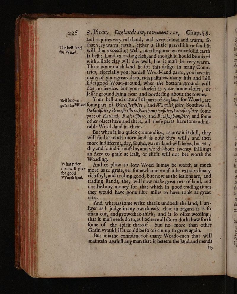 The beft land for Woa¢, a Belt known ‘What price for goud that very warm ,earth, either alittle gravellith or fandih will doe, exceeding well, burche purer. warmer folid earth is beft : Land exceeding richy and chough it fhould be mixed witha little clay will doe well, but ic muft be very warm. There isnot much land. fit for this defign in many Coun- tries, efpecially your kardeft Wood-land parts, you have in many of ,your great, deep, rich paftares, many hils and hill fides good. Woad-ground, when the bottom ground. will doe no fervice, but your chieteft is your home-clofes , or leffer ground lying near and bordering about the towns, Your beft and naturalleft parts of England. for Woad , are Oxford{biresGloucefter{bire,Northampton{bire,Leicefter(bire, fome part of Rutland, Bedford{bire, and Buckingham(bire, and fome other places here and there, all thefe parts have fome admi- rable Woad-Jand in them. , But when it isa quick commodity, as nowit is dull, they will findas much more land: as now they will, and then more indifferent, dry, found, warm Jand will ferve, but very dry and found-it muft be, and worth about twenty fhillings an Acre to grafe at leaft, or elfeit will not bee worth the Woading.. And to plow to fow. Woad itmay be worth as much more as to grafe, yea fomewhat more if it be extraordinary rich foyl, and trading good, but now as the feafonsare, and trading ftands,. they will now make great orts of land, and not bid. any money for that which in goodtrading times they would: have gone fifty miles to have took at great rates. , And whereasfome write that it undoeth the land, I an- {wer as I judge inmy ownbreaft, that in regard it is fo often cut, andgroweth fo thick, and is fo often weeding , that ic muftneeds do fo,as | beleeve al] Corn dothdraw forch fome of the fpirit thereof, bute no more than other Grain vvould if it could be fo oft cut up to growagain. But itisthe confidenceof many Woade-men that will Maintain againft.any man that.ie betters. the land and mends