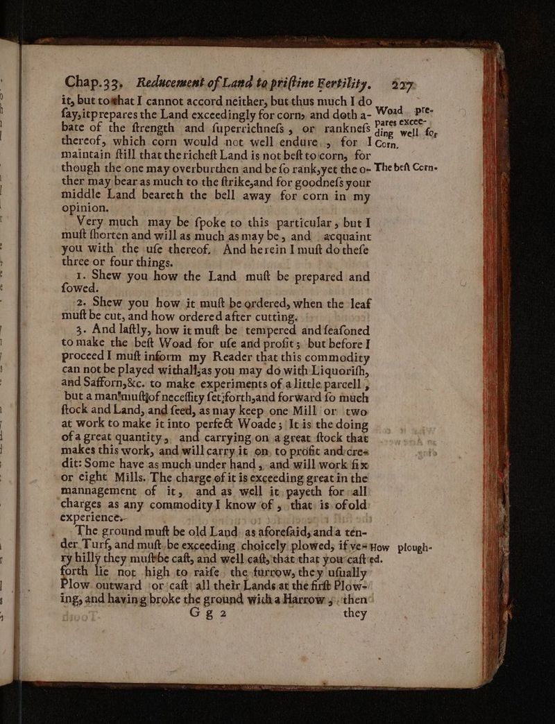 it, bute com@hat I cannot accord neither, but thus much I do fay,itprepares the Land exceedingly for corn, and deth a- bate of the ftrength and fuperrichnefs, or ranknefs thereof, which corn would not well endure. , for maintain ftill that thericheft Land is not beftto:corn, for ther may bear as much to the ftrike,and for goodnefs your middle Land beareth the bell away for corn in my opinion. | | Very much may be {poke to this particular, but I muft fhorten and will as much asmay be, and acquaint you with the ufe thereof. And herein I muft do thefe three or four things. 1. Shew you how the Land mutt be prepared and fowed. 2. Shew you how it muft be ordered, when the leaf muft be cut, and how ordered after cutting. 3. And laftly, how it muft be tempered and feafoned tomake the beft Woad for ufe and profit ; but before I proceed I muft inform my Reader that this commodity can not be played withalljas you may do with Liquorith, and Safforn,&amp;c. to make experiments of alittle parcel] , but a man’muttjof neceffity fet}forth,and forward fo much ftock and Land, and {ced, as may keep one Mill or two at work to make it into perfe&amp; Woade ; It is the doing of a great quantity, and carrying on a great ftock that makes this work, and will carry.it on, to profit andycres dit: Some have as much under hand ,..and will work fix or cight Mills. The charge of it is exceeding great in the mannagement of it, and as well it payeth forall charges as any commodity] know of , that is ofold experience. | The ground muft be old Land. as aforefaid, anda tén- ry hilly they mufbbe caft, and well caf, that that you-caftied. forth lie not high to raife. the furrow, they ufually Plow. outward ‘or ‘caft) all their Lande.at the firt Plow- ing, and having broke the ground widia Harrow ,.:‘then Gg 2 they