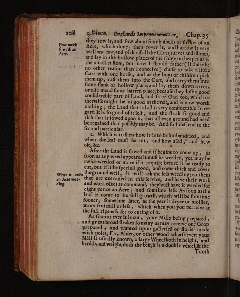 they fow ityand fow about four butbells or ftefkes of an How mech = Acre, which done, then cover it, and harrow it very ade an 4welland fine,and pick offall the Clots, curves andftones, re and layin the hollow places of the ridge on heapes as is the ufuall cuftom, but now I fhould rather ( if there be no other reafon than 1 conceive) chufe to take a little Cart with one horfe, and as the boys or children pick them up, caft them into the Cart, and carry them into fome flank or hollow place, and lay them down torot, _orelfe mend fome barren place, becaufe they lofe a good confiderable part of Land, and fo of Oad too, which o- therwife might be as good as the'reft, and is now worth nothing ; the Land that is loft is very confiderable in re- gard it is fo good of it felf, and the ftock fo good and rich that is fowed-upon it, that all even ground had need be regained that poflibly may be. And fo I defcend to the {ccond particular. 2. Which is to fhew how it is to be husbandried > and when the leaf muft be cut, and how ufed ,” and hcw oft, &c. . : After the Land is fowed and if begins to come up, as foon as any weed appeares it muft be weeded, yea may be twice weeded or more if it require before it be ready to cut, but if it be fpeciall good, and come thick and cover What it cofts he ground well, it ‘will askthe lefs weeding; to then an Acrewee- that are exercifed in this fervice, and have their work ding. and work olkes at command, they'will have it weeded for cight pence an Acre , and fomtime lefs: As foon asthe leaf is come to its full growth, which will be fomtime fooner, fometime later, as the year is dryer or moifter, more fraicfull or lefs, which when you you perceive at the full ripenefs fet to cuting of it.” As foonas ever itiscut, your Mills being prepared , and great broad fleakes fo many as may receive one Crop prepared 5 and planted upon gallerieg or ftories made with poles, Fir, Alder, or other wood whatfoever; your Mill is ufually known, a large Wheel both in height, and bredth,and weight doth the beftic is a double wheel, & 48 Toot