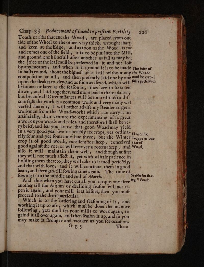 Toath or ribs chaecut the Woad, are placed from one fide of the Wheel to che other very thick, wrought fharp and keen at theEdge, andasfoon asthe Woad iscut and comes out of the field, itis to bé put into the Mill, and ground one kilnefull after another as faft as may be; the joice of the leaf muft be prefervedin it and not loft befooner or later as the feafon is, they are to bztaken down , and laid together, and more put in their places but becaufe all Circumftances will be coo tedious to dif- courfe,& the work isa common work and very many wel verfed therein, I will rather advife my Reader toget a workman from the Woad-works which can carry it on artificially, than venture the experimenting of fo great a work upon words and rules, and therefore I fhall be ve- ry brief, and let you know that good Woad may yield alfo it will maintain them well, and though at firft they will not much affeé& it, yet with a little patience in holding them thereto, they will take to it moft perfe@ly, and that with love, and*it willconcinue them in good heart, and ftrength,till fowing time again. The time of {owing is inthe middle and end of Afarch. another till the Autum or declining feafon will not ri- penic again , and your mill isatleifure, then you muft proceed to the third particular. Which is to the ordering and feafoning of it, and working ituptoufe , which muftbe done the manner following , you muft fet your mills to work again, to grind itall over again, and then feafon it u p> and fo you may make it ftronger and weaker as you {ee ebaihon: G g 3 There & VY Voade.