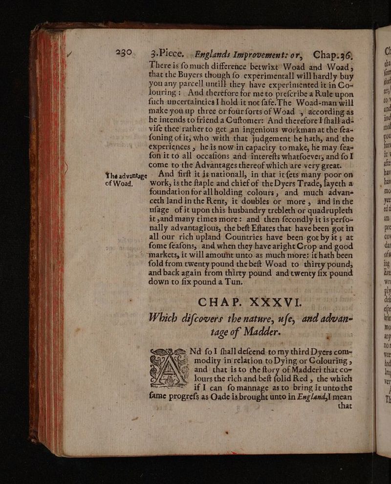 The advantape of Woad. There is fo much difference betwixt’ Woad and Woad , that the Buyers though fo experimental! will hardly buy you any parcell untill they have experimented it in Co- louring : _ And therefore for meto prefcribe a Rule upon {uch uncertainties I hold:it not fafe. The Woad-man will make you up three or fourforts of Woad 4, according as he intends to friend a Cuftomer: And therefore fhalkad- vife thee rather to get an ingenious workman at the fea- foning of it; who with that judgement he hath, and the experiences , he is now in capacity tomake, he may fea fon ic to all occafions and interefts whatfoever, and fo I come to the Advantages thereof which are very great. And firft ic is nationall, in that it{ets many poor on work, is the ftaple and chief of the Dyers Trade, layeth a foundation for allholding colours, and much advane ceth Jand inthe Rent, it doubles or more, and inthe ufage of it upon this husbandry trebleth or quadrupleth it,and many times more: and then fecondly it is perfo- nally advantagious, the beft Eftates that have been got in all our rich upland Countries have been got by it ; at fome feafons, and when they have aright Crop and good markets, ic will amouht:unto as much more: it hath been fold from twenty pound the beft Woad to thirty pound, and back again from thirty pound and twenty fix pound down to fix pound a Tun. CHAP. XXXVI. Which difcovers the nature, ufe, and adwan- tage of Madder. XE. Nd fol thall defcend to my third Dyers com- Wy six modity in relation to Dying or Colouring » rs \/ AN and that isto the ftory of Madderi that co-