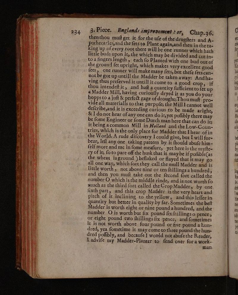 thenthou muftget it forthe ufe of the drugiters and A- othecaries,and the fets te Plant again,and then in the ta. little buds upon it, the which may be divided and cut in- toa fingers length , each fo Planted with one bud out of the ground fet upright, which makes very excellent good {ets, one runner will make many fets, but thefe fers can- not be got up untill the Madder be taken away: Andha- ving thus preferved it untill it come to a good crop, if thou intendeftit, and hata quantity fufficient to fet up a Madder Mill, having curioufly dryed it as you do your hoppsto a juft &amp; perfe&amp; gage of drought; Thou muft pro- vide al] materialls to that parpofe; the Mill Il cannot well -&amp;1 donot hear of any one can do it,yet poflibly there may be {ome Engineer or {ome Dutch man here that can do its it being acommon Mill in Holland and the Low-Coun- tries, which is the only place for Madder that I hear ofin the World. A rude difcovery I could give, but I will for- bear, left any one taking pattern by it fhould abufe him- {elf more and me in fome meafure, yet here is the my fte- ry of it; fo to pare off the husk that it may be if poflible(as the wheat isground )beflaked or flayed that it may go all one way, which fort they call the mull Madder and is little worth 5. not above nine or ten fhillings a hundred, and then you muft take out the fecond fort called the number O which is the middle rinde, and isnot worth fo much as the third fort called the Crop Madder, by one fixth part, and this crop Madder isthe very heart and pitch of it inclining to the yellow, and this lefferin quantity but better in quality by far. Sometimes the beft Madder is worth eight or nine pound a hundred, andthe number O is worth but fix pound fix fhillings o pence, or eight pound two fhillings fix pence, and fometimes it isnot worth above four pound or five pound a kun- dred, yea fometime it may cometo three pound the hun- dred poflibly, and becaufe I would not abufe the Reader, Ladvife my Madder-Planter to fend over fora work-. man;