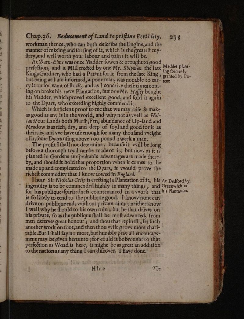 workman thence, who can both defcribe the Engine,and the manner of mixing and forcing of it, which is the greateft my- ftery,and wel) worth your labour and pains it will be. At Barn-Elms was once Madder fowen & brought to good perfection, and a Millere&ted by one Mr. Shipman the late Kings Gardner, who had-a Patent forit from the late King , but being as | am informed, a poor man, was not able to car- ry it on for want of ftock,. and as I conceive thefe times com- ing on broke his nevv Plantation, but one Mr. Haffey bought his Madder, vvhichproved excellent good, and fold it again to the Dyars, who exceeding highly commend it. Which is fufficient proof to methat we may raife & make as good as any is in the wworld, and why notasvvell as Hol- land?our Lands both Marfh,Fen, abundance of Up-land and Meadow isas rich, dry, and deep of foyl and good forit as theirs is, and vve have ufe enough for many thoufand vwveight of it,feme Dyars ufing above 100 pound a week a man. The profit I fhall not determine, becaufeit vvill be long before a thorough tryal canbe madeof ic, but novv 4s it is planted in Gardens unfpeakable advantages are made there- by, and fhouldit hold that proportion vvhen it comes to be made up and compleated to the Dyars, ic vvould prove the richeft commodity that I know fowed in England. is fo likely to tend to the publique good. I knovy nonecan drive on publique ends vwvithout private aims ; neither know £ well why he fhould to his own ruin 5 but he that drives on his private, fo as the publique fhall be moft advanced, from men deferves great honour; and thou that repineft , fet fuch another work on foot,and then thou vwvilt grovv more chari- table.But J fhall fay no more, but humbly pray all encourage- ment may be given hereunto ;for could it’ be brought to that perfe&tion as Woadis here, it miight be as great an addition tothe nation as any thing I can difcover. 1 have done.