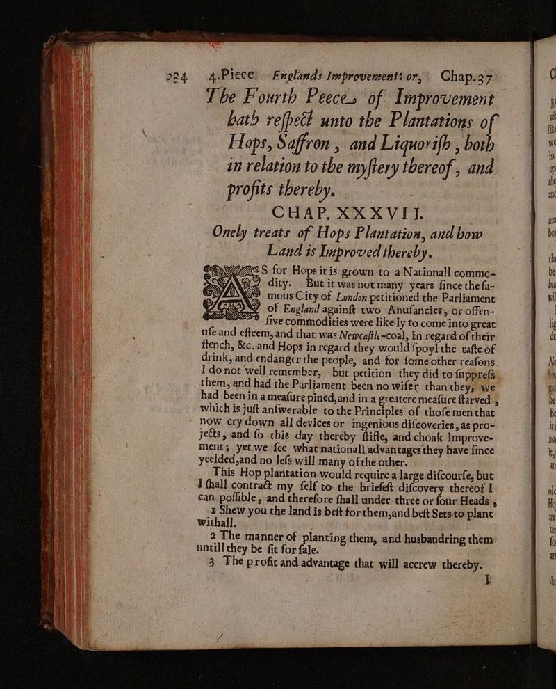 Tbe Fourth Peeces of Improvement bath refpet unto the Plantations of : joa Hops, Saffron , and Liquovifh , both in relation to tbe myftery thereof, and profits thereby. “- CHAP XX XVII. Onely treats of Hops Plantation, and bow Land is Improved thereby. YN WS SAR \ YSN MSS @ ESS ftench, &c. and Hops in regard they would {poyl the tafte of drink, and endanger the people, and for fome other reafons. I donot well remember, but petition they did to fupprefs them, and had the Parliament been no wifer than they; we had been in ameafire pined,and in a greatere meafure ftarved , which is juft anfwerable tothe Principles of thofe men that now. cry down all devices or ingenious difcoveries » a8 pro~ jets, and fo this day thereby ftifle, and choak Improve- ment; yet we fee what nationall advantages they have fince ycelded,and no lefs will many of the other. This Hop plantation would require a large difcourfe, but d fhall contra& my felf to: the briefeft difcovery thereof I can poflible, and therefore hall under three or four Heads . 1 Shew you the land is beft for them,and beft Setsto plant withall. 2 The manner of planting them, and husbandring them untill they be fit for fale. 3 The profit and advantage that will accrew thereby. t