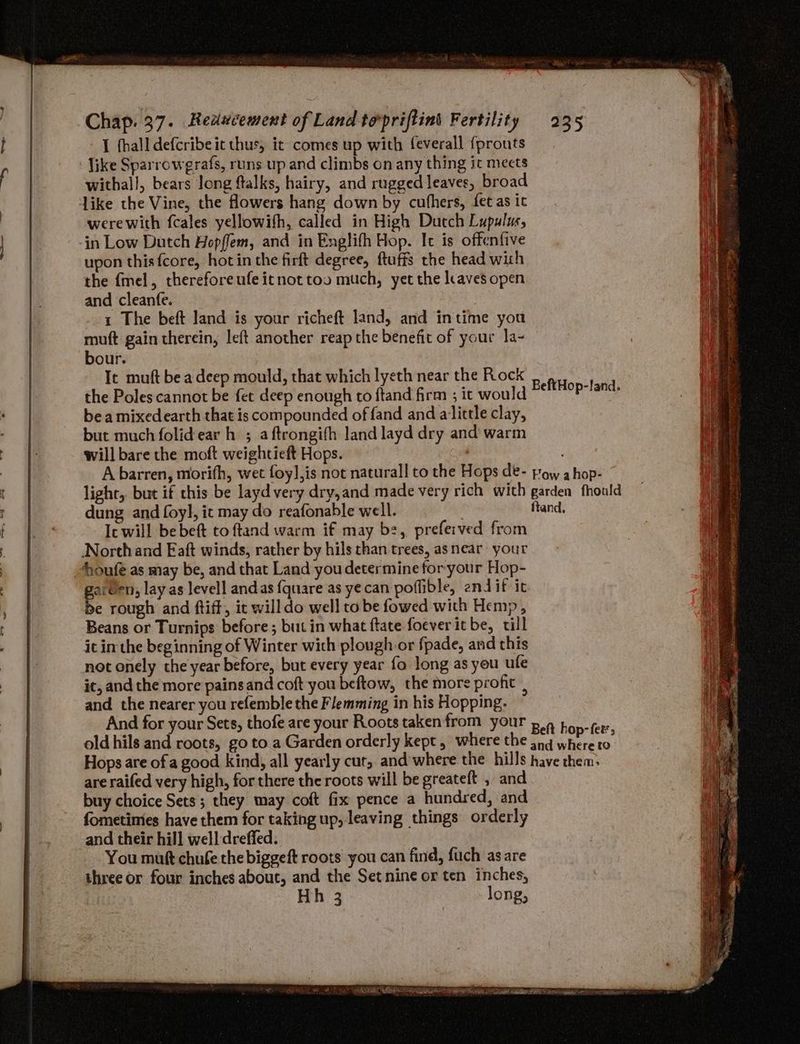 I fhall defcribeic thus, it comes up with feverall {prouts like Sparrowgrafs, runs up and climbs on any thing it meets withall, bears long ftalks, hairy, and rugged leaves, broad werewith fcales yellowifh, called in High Dutch Lupulus, in Low Dutch Hopffem, and in Englifh Hop. It is offenfive upon this {core, hotin the firft degree, ftuffs the head with the {mel, thereforeufeitnottoo much, yet the leaves open and cleanfe. 1 The beft land is your richeft land, and intime you muft gain therein, left another reap the benefit of your la~ bour. It muft be a deep mould, that which lyeth near the Rock the Poles cannot be fet deep enough to ftand firm ; it would bea mixedearth that is compounded of fand and alittle clay, but much folidear h ; a ftrongifh land layd dry and’ warm will bare the moft weightieft Hops. A barren, morith, wet foy],is not naturall to the Hops de- light, but if this be layd very dry,and made very rich with dung and foyl, it may do reafonable well. Ic will bebeft to ftand warm if may bz, prefeived from North and EFaft winds, rather by hils than trees, asnear your houfe as may be, and that Land you determine for your Hop- aiUen, lay as levell andas {quare as yecan poffible, endif it be rough and ftiff, it willdo well to be fowed with Hemp , Beans or Turnips before ; but in what ftate foever it be, till it in the beginning of Winter with plough or fpade, and this not onely the year before, but every year fo long as you ute it, and the more painsand coft you beftow, the more profit , and the nearer you refemble the Flemming in his Hopping. And for your Sets, thofe are your Roots taken from your old hils and roots, go to a Garden orderly kept, where the Hops are ofa good kind, all yearly cut, and'where the hills are raifed very high, for there the roots will be greateft , and buy choice Sets; they may coft fix pence a hundred, and fometimies have them for taking up, leaving things orderly and their hill well dreffed. You mutt chufe the biggeft roots you can find, fuch asare three or four inches about, and the Setnine or ten inches, Hh 3 long, BeftHop-fand. Fow ahop- garden fhould ftand, Beft hop- fer; and where to have them,