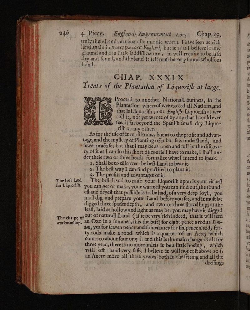 re oe | truly thefe Lands are bus of'a middle worth. bhavefeen as rich land again inmany pares of Engh.nt, but it is as] believe loamy ground and ofa little faddifhnature , it. will require to be Jaid dry and {cund, and thedand it felfmuft be very found wholfom Land. CHAP. XXXIX Treats of the Plantation of Liquorifb at large, Proceed to another National] bufinefs, in the Plantation whereof wee exceed all Nations,and that is Liquorith » our Englifo: Liquorith as wee Ze, call it, noe yet wrote of by any that I could ever a fee, is far beyond the Spanith {mall dry Liquo- rifh or any other. | : As for the ule of ic moft know, but as to the profit and advan- tage, and the myftery of Planting of ic but fewunderftand, and ‘fewer practife; but that I may be as open and full in the difcove- ry of it as I can in this fhort difcourfe I have to make, | fhall un- der thefe two or three heads formalize what! intend to fpeak. 1. Shall be to difcover the beft Land to bear it. ; 2. The beft way I can find praétifed to plant i. 3. The profits and advantages offic. The beft land The beft Land to raifé your Liquorifh upon is your richeft for Liquorifh. you can get ar make, your warmeft you can find out,the found- eft and dryeft that poffible is to be had, ofavery deep foyl, you muft dig and prepare your Land before you fet, and it mutt be digged three fpadesdepth, and two or three fhovellings at the leait, laid as hollow and light as may be: you may have ir digged The ch pout of natural] Land { if it be very rich indeed, thatit will feed The charge o : nie ‘ workmanthip. 49 Oxe in a fummer, itis the beft) for eight pence arodat Line don, yea for feaven pence‘and fometimes for fix pence aod, for- ty rods make a rood. which isa quarter of an Acre, which comesto about four ors |. and this ische main charge of all for three year, there is no moreunlefs it bea littlehoeing , which will off hand very faft, I believe ir will not cof above 20 ( an Ancre mere all three yeares’ both in the fetting and all the | dreffings
