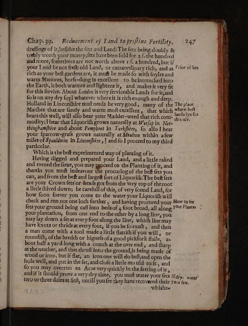 oe dreffings of ir,befides the {ets and Land: The fets being doubly &amp; trebly worth your money;fets have been fold for 2 f. the hundred and more, fometimes are not worth above 1 f. a hundred, but if rich as your beft gardens are, it muft be made fo with foyles and warm Manures, horfe-dung is excellent to beintrenched into the Earth, icboth warmes andlightens it, and makesit very fit for this fervice. About London is very ferviceable Lands for it,and {o is on any dry foyl whatever whereit is rich en ough and deep. Marfhes thatare {andy and warm moft excellent, that which bears this well, will alfo bear your Madder-weed that rich com: modity:. hear that Liquorith grows naturally at Worfop in Not- thingbam(bire and about Pompbret in York(bire, fo alfo I hear your fparrow-grafs grows naturally at Moulton within afew miles of Spauldwin in Lincon{bire , | and fo I proceedto my third particular, | Which is the beft experimented way of planting of it. Having digged and prepared your Land, anda little raked and evened the fame, you may pgoceed to the Planting of it, and therein you muft indeavour the procuring of the beft fets you can, and from the beft and largeft fort of Liquorith. The beft fets are your Crown fets‘or heads got from the very top of theroot a little fhived down; be carefull of this, of very found Land, for how foon foever you come to the water your Liquorith will your plantation, from one end to the other bya long line, you may lay down a fetat every foot along the line, which line may have knots or thridsat every foot, if you be fo exa&amp;, and then a man come with a tool madea little flatti(hif you will ; or roundifh, of the bredih or bignefsofa good pickfork ftaile, a bout half a yard long witha crutch at the overend’, and {harp at the neather, and that chruft into the ground,it being made of wood or iron, but if flat, an iron one will do beft,and open the hole well, and put in the fer, and cloféa little mo uld to it > and fo you may overrun an Acne very quickly in the fe tting of ic, and if it fhould prove a very dry time, you mutt water your fers whithes