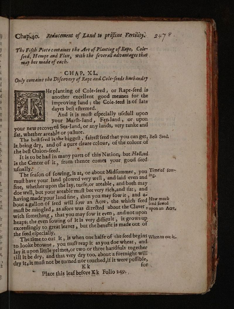 The Fifth Piece containes the Art of Planting of Rape, Cole~ feed, Hempe and Flax, with the feverall advantages that may bee made of each, Leis Only contains she Difcovery of Rape and. Cole-feeds husbandry - »He planting of Cole-feed:; or Rape-feed is t another excellent good meanes for the improving land ; the Cole-feed is.of late 8 dayes belt efteemed. | (And itis moft efpecially ufefull upon — P> your Marfh-land, Fen-Jand, or upon your new recovered Sea-land, or any lands, very ranke and fat, whether areable or pafture. The beftfeed isthe biggeft ; it.being dry, and-of apure cleare colour, the beft Qnion-feed- * € this Nation;. but Holand. It is to be had in many parts 0 is the Center of it, from thence comes your. good feed ufually.*: The feafon of fowing, is at, or.about Midfummer,. you Time'of fow~ - mutt have your, land plowed very well, and'laid even and 5 | fine, whether upon the lay, turfe,or areable , and both may . - doe well, but your areable'muft bee very rich,and}fat, and having made your land fine, then you may fow it , and a- - bout a gallon of {feed will fow an Acre, the. which: feed ede ae | mnft be mingled ». a8 afore was dire&ted about the Claver , hot, oes ake | wich fomething » that you may fow it even ; and not upon ia _ heaps; the even fowing of itis very difficult, itgrowsup exceedingly to great leaves 5 but che benefit‘is made out of the feed efpecially. ‘ Thetimeto.cut it, is when one to looke browne, you muft reap it | lay it upon little yelmes,or two or three handfuls together till it be dry, and that very dry too, about a fortnight will dry it, it muft not be turned ye aera it were poflible, faireft feed that you can get, Belt Seed, of the colour.of as you doe wheat, and... OR. Place this leaf before Kk Folio 249%, Sinn pa PA a pe ETN OPE RIESE SO EPS