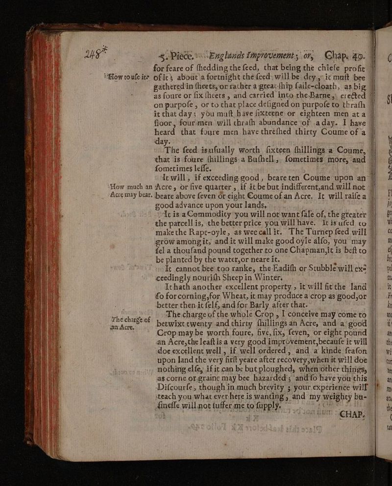 a for feare of thedding the feed, that being the chiefe profit me “How toufe ite ofic abouc\a fortnight the feed: will be dry.,- ic muft ‘bee on purpofe , or to that place defigned on purpofe to thrath it that day; you muft have fixteene or eighteen men ata floor, fourmen will chrafh abundance of .aday. I have day. fometimes leffe. ‘How much an Acre, or five quarter , if it be but indifferent,and will not “Ucis aCommodicty you will noe-want fale of, the greater the parcell is, the better price you willhave. Itisufcd co ; srow amongit, and it will make good oyle alfo, you may Ly fel a thoufand pound together.to one Chapman,it is beft to vd be planted by the water,or neare it. é | It cannot bee too ranke, the Eadifh or Stubble will exe ceedingly noyrith Sheep in Winter. Ichath another excellent property , it will ficthe land better then.it felf,.and for Barly after that. The charge of fin Ae betwixt twenty and thirty fhillings an Acre, and a’ good an Acre,the leaftis-a very good improvement,becaufe it will nothing elfe, if it can be but ploughed, when:other things, as corne of.graine may bee hazarded'; and fo have you this dineffe will.not (uffer me to fupply. vp CHAP, rh CBr rt