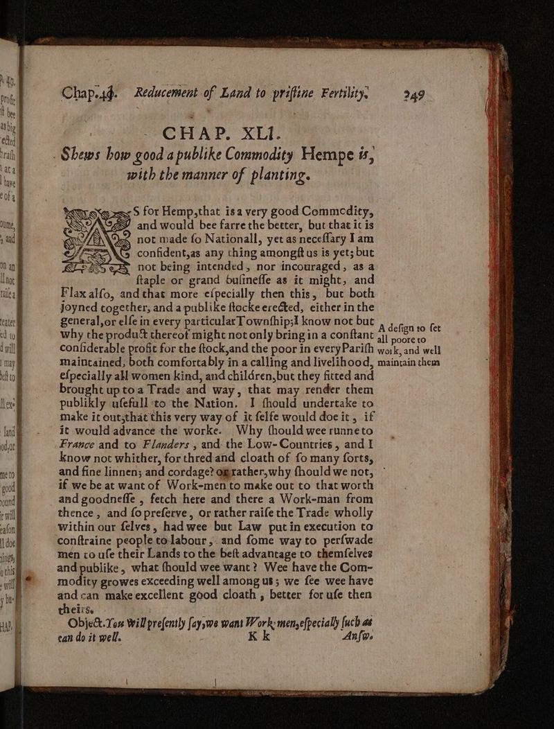 CHAP, XL. _ Shews how good a publike Commodity Hempe ts, with the manner of planting. S for Hemp,that isa very good Commodity, and would bee farrethe beeter, but that ic is ‘ not made fo Nationall, yet as neceflary I am confident,as any ching amongft us is yet; but not being intended, nor incouraged, as a ftaple or grand bufineffe as ic might, and Flax alfo, and that more e¢({pecially then this, buc both joyned together, and a publike ftocke erected, either in the general,or elfe in every particular T ownfhip;! know not but why the produ’ thereot might not only bring in a conftant confiderable profit for the ftock,and the poor in everyParith maintained, both comfortably in a calling and livelihood, efpecially all women kind, and children,but they fitted and brought uptoa Trade and way, that may render them publikly ufefull ‘to the Nation. I fhould undertake to make it outsthat this very way of ict felfe would doeit, if it would advance the worke. Why fhould wee runneto France and to Flanders , and- the Low- Countries , and I know not whither, for thred and cloath of fo many forts, and fine linnen; and cordage? ograther,why fhould we net, if we be at want of Work-men to make out to that worth and goodneffe , fetch here and there a Work-man from thence, and fopreferve, or rather raife the Trade wholly within our felves, had wee but Law put in execution to conftraine people tolabour,. and fome way to perfwade men co ufe their Lands tothe beft advantage to themfelves and publike, what fhould wee want? Wee have the Com- modity growes exceeding well among us; we fee wee have and can make excellent good cloath , better forufe then thei Se : Objekt. You Will prefently [aywe want Work: menyefpecially [uch as can do it well. K k nfo. 249 A defign to fet all poore to woik, and well maintain them
