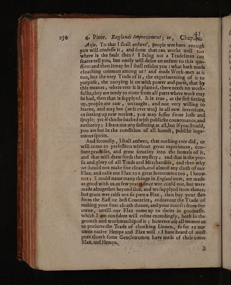 Ano, To that I fhall anfwer’, people wee have enough you will confefle it, and fome thatcan worke well too where is the faule then? I being not a Tradefman can ftion:and then itmay be! thall refolve you : what hath made cloathing common among us? and made Work-men at it too, but the very Trade of it, the experimenting of it to purpofe, the cartying it on with power and purfe, that by this meanes , where ever it is planted, there needs no work- folks,they are ready to come from all parts where work may be had, then that is fupplyed, Itis true, at the firft fetting learne, and may bee (as it ever was) in all new inventions, or fetting up new workes, you: may fuffer fome loffe and fpoyle; yet tf this be backed with publicke couatenance,and authority; I feare not any fuffering at all,but if you fhould,, nuous {pirits.. And fecondly., Ifhall anfwer, that nothing ever did, or fant practifes, and great {crutiny into the bowels of ir, fic and glory of all Trade and Merchandife, and then why we fhould-not make fine cloath,and almoft any cloth of our as good with us,as few yearggfince wee could not, but were made altogether beyond feas, and we {upplyed from thence; from the Eaft or beft Countries, endeavour the Trade of making your finer cloath thence, and-your cour{cz from our owne, untill.our Flax comeup to theirs. in goodnefle, which I am confident will refine exceedingly, both in the to preferve.the: Trade of cloathing Linnen, fo far as our ¥lax, and Hempe,, : aro 2. -. = a-t i a re - on