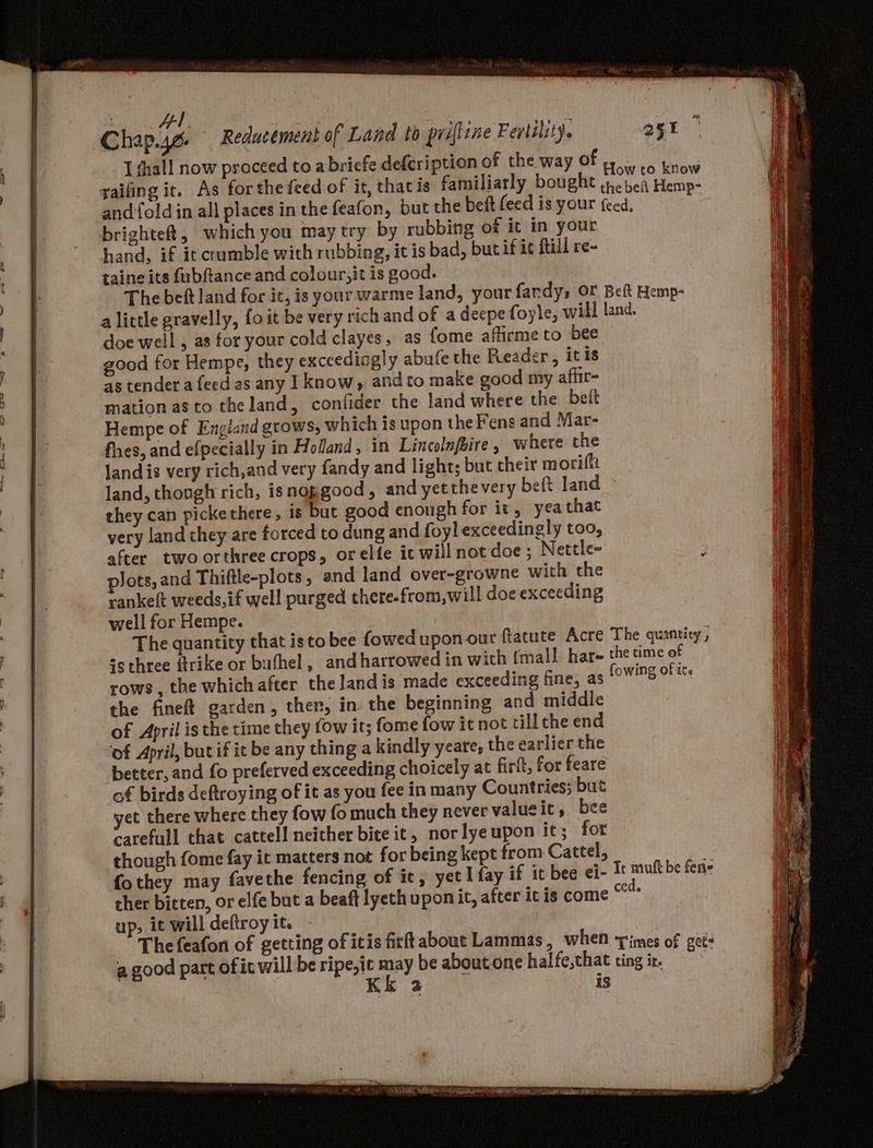 | Al oy A ee I shall now proceed toa briefe defcription of the way OF new gaifing it. As forthe feed of it, thacis familiarly bought peat Pate and fold in all places in the feafon, but the beft feed is your feed, brighteft, which you may try by rubbing of it in your hand, if it crumble with rubbing, it is bad, bucif ic fill re- taine its fubftance and colour, it is good. The bet land for it, is your warme land, your fardy, OF Bei Hemp- alittle gravelly, fo it be very rich and of a deepe foyle, will land. doe well , as for your cold clayes, as fome affirme to bee good for Hempe, they exceedingly abufe the Reader, itis as tender a feed as any I know, and to make good my affir= mation as to theland, confider the land where the beft Hempe of England grows, which is upon the Fens and Mar- fhes, and efpecially in Holand, in Lincolnfaire where the Jandis very rich,and very fandy and light; but their moriffi land, though rich, isnopgood, and yetthevery beft land ~ they can pickethere, is but good enough for it, yeathat yery land they are forced to dung and foyl exceedingly too, after two orthree crops, orelfe ic will not doe ; Nettle- ° . ° fow!t 3 rows, the whichafter the landis made exceeding fine, as W'S OF ike the fineft garden, ther, in the beginning and middle of April is the time they fow it; fome fow it not till che end ‘of April, but if it be any thing a kindly yeare, the earlier the better, and fo preferved exceeding choicely at firlt, for feare of birds deftroying of it as you fee in many Countries; but yet there where they fow fo much they never valueit, bee carefull that cattell neither bite it, norlyeupon it; fot though fome fay it matters not for being kept from Cattel, i fothey may favethe fencing of it, yet I fay if it bee ei- Tt muftbe fene ther bitten, or elfe but a beaft lyeth uponit, after it is come “°° up, it will deftroy it. The feafon of getting of itis firft about Lammas, when times of get: a good part of ic will be ripe,it may be aboutone halfe,that ting ir, Kk 2 18 COR POT MES Ag Gao ep Rage 77 aah eles ERS mroemagany er ee nea
