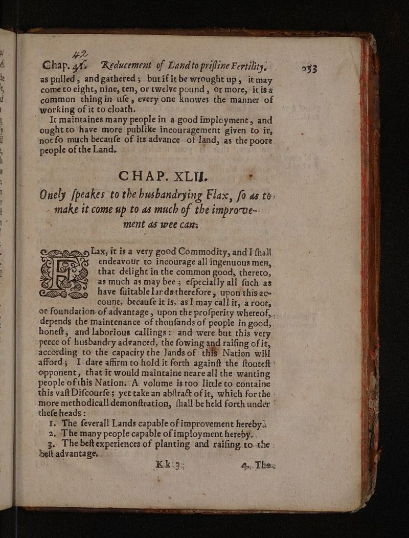 oa = ——_- 2 = — = Se aa -— << oF +2. US? > — 2, Ghap. 41, Reducement of Land to priffine Fertility, 533 as pulled, andgathered; butificbe wrought up, itmay come to eight, nine, ten, or twelve pound, or more, itis a common thingin ufe, every one knowes the manner of Ic maintaines many people in a good implcyment, and oughtto have more publike incouragement given to ie, not fo much becaufe of its advance of land, as the poore people of the Land. : CHAP. XLIif. ' Ouely [peakes to the busbandrying Flax, fo as to - make it come up to as much of the improve ment as wee Cans. Lax, it isa very good Commodity, and fhali endeavour to incourage all ingenuous men, | that delight in the common good, thereto, as much as may bee ; efpecially all fuch as have fuitablelardstherefore, upon thisac- count, becaufe it is, as] may callit, a root; or foundation of advantage , upon the profperity whereof, . depends the maintenance of thoufands of people in good, honeft; and laborious callings: and were but this very peece of husbandry advanced, the fowing and raifing of it, according to the capacity the lands of this Nation will afford; I dare affirm to hold it forth againft the ftouteft : opponent, that it would maintaine neare all the wanting people of this Nation. A volume istoo little to containe this vaft Difcourfe; yet'take an abflrakt of ic, which forthe - more methodicall demonftcation, fhall be held forth under | thefe heads-: I. The feveral! Lands capable of improvement hereby .. 2. Ihe many people capable of imployment hereby... 3. The beftexperiences of planting and raifing tothe - belt advantage. 7