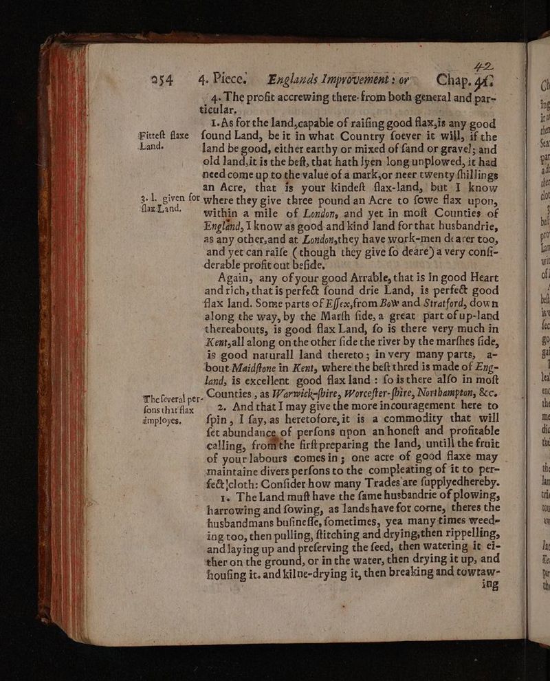 4 The profit accrewing there- from both general and par- ticular, 1.As for the land, capable of raifing good flax,is any good Fitteft flaxe found Land, be it in what. Country foever it will, if the Land. land be good, either earthy or mixed of fand or gravel; and old land, itis the beft, that hath lyen long unplowed, it had need come up to the value of a mark,or neer twenty fhillings an Acre, that is your Kindeft flax-land, but I know within a mile of London, and yet in moft Counties. of England, 1 know as good-and kind land forthat husbandrie, as any other,and at Londow,they have work-men dearer too, and yet can raife (though they give fo deare) a very confi- derable profit out befide, Again, any of your good Arrable, that is in good Heart and rich, that is perfe& found drie Land, is perfect good flax land. Some parts of Effex,from Bow and Stratford, down along the way, by the Marth fide, a great part of up-land thereabouts, is good flax Land, fo is there very much in Kent,all along on the other fide the river by the marthes fide, is good naturall land thereto; invery many parts, a- bout-Maidftone in Kent, where the beft thred is made of Eng- land, is excellent good flax land: foisthere alfo in moft Thefeveral per- Counties , as Warwwick=[bire, Worcefter- {hire, Northampton, &c. fonsthirflax 2» Andthat I may give the more incouragement here to imployes, fpin, I fay, as heretofore,it is a commodity that will {et abundance of perfons upon anhoneft and profitable calling, fromthe firftpreparing the land, untill the fruit of yourlabours comesin; one acre of good flaxe may maintaine divers perfons to the compleating of it to per- feet cloth: Confider how many Trades are fupplyedhereby. 1. The Land muft have the fame husbandrie of plowing, harrowing and fowing, as landshave for corne, theres the husbandmans bufinefle, fometimes, yea many times weed= ing too, then pulling, ftitching and drying,then rippelling, and laying up and preferving the feed, then watering it ¢i- ther on the ground, or inthe water, then drying it up, and houfing it. and kilne-drying ic, then breaking and towtaw- ing ‘flax Land, — sees ecenseeee es Dc pee ’ Fas * asl é Fa ae Sa ca Pama oa) FF NETS BR haem ote R EK, i pe eats POLI AN is gies 3 pis ls geen en aap Mies Re aN Soar wae ar aS Fie So = 2 ee eee eS, De