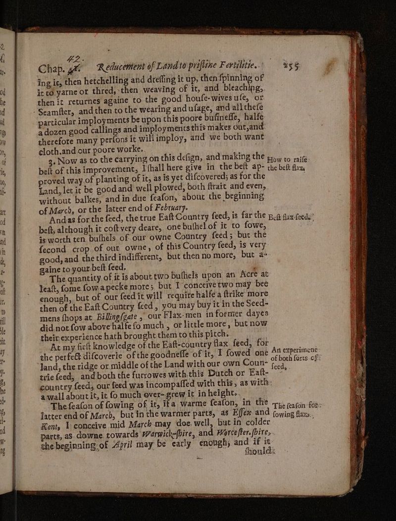 42. Chap. ga ‘Reducemient of Landto prifline Fertilitie. ing ic, then hetchelling and drefling it up, praia of it co yatne or thred, then weaving of it, and bleaching,. then it returnes againe to the good houfe- wives ufe, or -Seamfter, andthen to the wearing and ufage, and allthefe particular imployments be upon this poore bufineffe, halfe a dozen good callings and imployments this makes out,and: therefore many perfons it will imploy, and we both want cloth.and our poore worke.. 3. Now as to the carrying on this defign, and making the 55. to rait belt of this improvement, Ifhall here give in the beft ap- the beft i proved way of planting of it, as is yet difcovered; as for the Land, let it be goodand well plowed, both firait and even, without balkes, andin due feafon, about the beginning of March, or the latter end of February. Andas for the feed, the true Eaft Country feed, is far the pon dax-feeda’ beft, alchough it coftvery deare, one bufhel of it to fowe, ¥ ig worth ten bufhels. of our owne Country feed; but the fecond crop of out owne, of this Country feed, is very good, and. the third indifferent, but thenno more, but a- gaine to your: beft feed. The quantity of it is about two bufhels upon an Acre at leat, fome fowapecke more; but I conceive two may bee enough, but of our feed it will require halfe a ftrike more chen of the Eaft Country feed, you may buy it in the Seed- mens fhops at Biling/gate , our Flax-men in former dayes did not fow above halfe fo much , or little more, but now their experience hath brought them to this pitch. At my fick knowledge of the Eaft-country flax. feed, for the perfect difcoverie of the goodnefle of it, I fowed one At &amp;xperimenc: land, the ridge or middle of the Land with our own Coun- a forts of: trie feed, and both the furrowes with.this Dutch or Eaft- ety country feed, our feed was incompaffed with this, as with: a wall abont it, ic fo much over-grew it in height... The feafon of fowing of ic, ifa warme feafon, in the rp. arin foi: latter end of March, but inthe warmer parts, a8 Effex. and sala mela | Kent, 1 conceive mid March-may doe well, but in colder . parts, a8. downe. towards Warwick-(bire, and Marcefter. (bire.. the beginning-of April may be carly enough) and if it Bie. } | yee fhonld: ree OSS SR SERS sh gt Me Te ey PA RN REY se ages