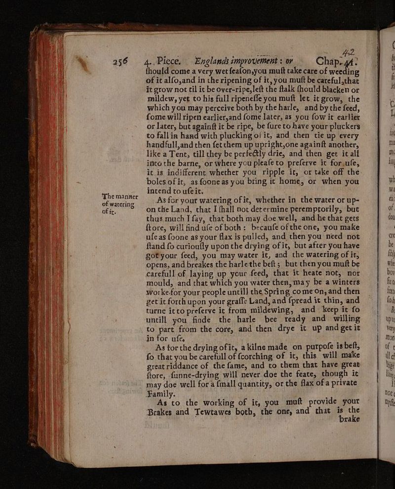 The manner of watering of ir. Se ae oa oe 42. 4.. Piece. Englands improvement : or Chap..44: fhould come a very wet feafon,you muft take care of is A of it alfo,and in the ripening of it, you mutt be careful that it grow not til it be over-ripe, left the ftalk fhould blacken or mildew, yet to his full ripeneffe you muft let it grow, the which you may perceive both by theharle, and bythe feed, fome will ripen earlier,and fome later, as you fow it earlier or later, but againft it be ripe, be fure to have your pluckers co fallin hand wich plucking of it, and then tie up every handfull,and then fet chem up upright,one againft another, like a Tene, till they be perfectly drie, and then get ic all inco the barne, or where you pleafeto preferve it for.ufe, it is indifferent whether you ripple it, or take off the boles of it, as. foone as you bring ic home, or when you intend to ufeit. As for your watering of it, whether in the water or up- on the Land, that I fhall not determine peremptorily, but thus.much I fay, that both may doe well, and he that gets ftore, will find ufe ofboth: becaufe ofthe one, you make ufeas foone as your flax is pulled, and then you need not ftand fo curioufly upon the drying of it, but after you have got your feed, you may water it, and the watering of it, opens, and breakes the harlethe beft; but then you muft be carefull of laying up your feed, that it heate not, nor mould, and that which you water thea, may be a winters worke.for your people until] the Spring come On, and then get it forth upon your grafle Land, and {pread it thin, and turne icto preferve it from mildewing, and keep it fo untill you finde the harle bee teady and willing to part from the core, and then drye it up andgetit in for ufe, As forthe drying ofic, akilne made on purpofe is beft, fo that you be carefull of {corching of it, this will make great riddance of the fame, and to them that have great ftore, funne-drying will never doe the feate, though it may doe well fora {mall quantity, or the flax ofa private Family. As to the working of it, you muft provide your Brakes and Tewtawes both, the one, and that is the A | brake