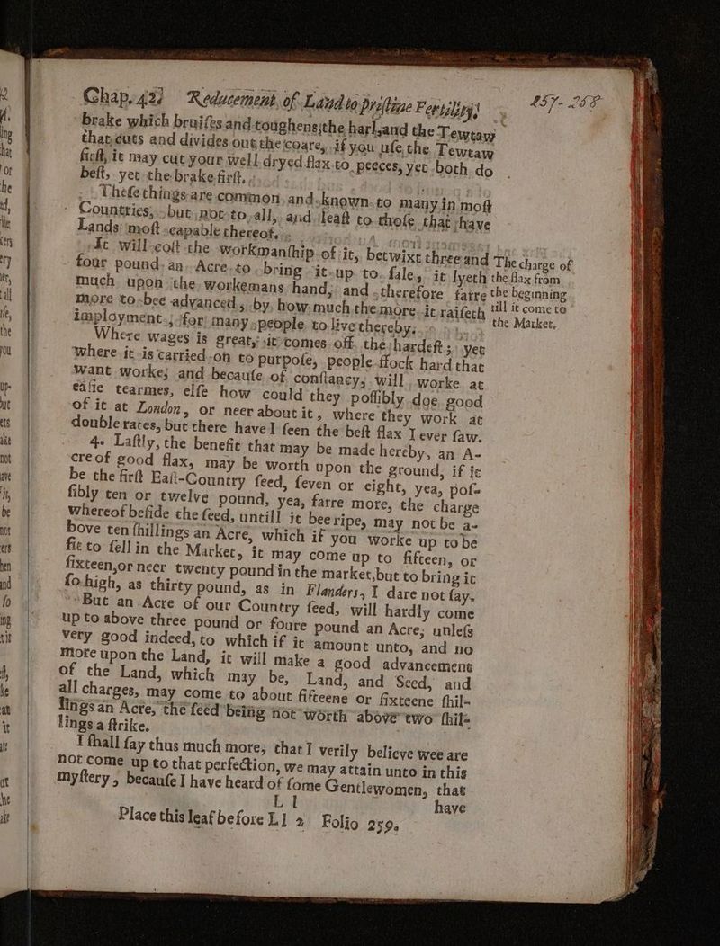 brake which bruifes and coughens;the harl thateuts and divides out the coare, if you ficft, ic may cut your well dryed flax beft, yet the brake firft, _ Uhefe things are common. and know Countries, .but..niot-to all, Chap.42/ ‘Reducement, of Lavdto Priftine Feetality) “Lands: moft capable thereof... _ mont suse ft will-coft the workmanthip of it, betwixt three and four pound. an. Acre. to bring -it.up to. fale, it Iyeth much upon ithe. workemans hand; and more toxbee advanced, by, how. much the. more. ic railech imployment. ifor inany people. to live thereby, | here wages is great,: sit comes off thehardeft ;: yer where jt -is carried-oh to purpote, people flock hard that Want worke; and becaufe of conflaac cy; will. worke at calle tearmes, elfe how could they poflibly. doe good of it at London, or neer about it, where they work at donble rates, but there have] feen the beft flax J ever {aw. 4- Laftly, the benefit that may be made hereby, an A- creof good flax, may be worth upon the ground, if ic be the firtt Eait-Couniry feed, feven ot eight, yea, pofa fibly ten or twelve pound, yea, farre more, the charge whereof befide the feed, untill jt beeripe, may not be a= bove ten fhillings an Acre, which if you worke up tobe fit to fell in the Market, it may come up to fifteen, or fixteen,or neer twen ty pound in the market,but to bring ic fo.high, as thirty pound, as in Flanders, 1 dare not fay. uc an-Acre of our Country feed, will hardly come up to above three pound or foure pound an Acre; unle(s very good indeed, to which if it amount unto, and no mofe upon the Land, ic will make a good advancement of the Land, which may be, Land, and Seed, and all charges, may come to about fifteene or fixteene fhil- lings an Acre, the feed beiig not worth above two fhil- lings a ftrike. : I thall fay thus much more; that] verily believe wee are not Come up to that perfection, we may attain unto in this myftery , becaufe I have heard of {ome Gentlewomen, that have Place this leaf before L] 2 Folio 259. LS LIF The charge of the fax from till it come to the Market,