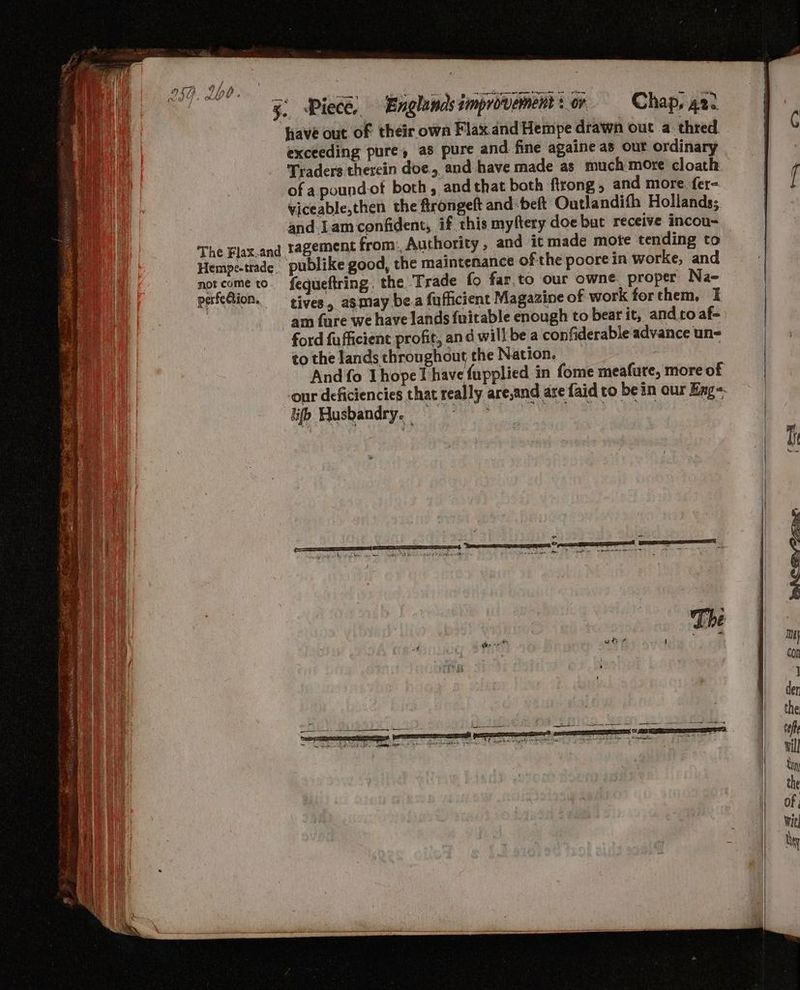 exceeding pure, as Traders therein doe, and have made as much more cloath _ , of a pound ot both, and that both firong, and more. fer= [ viceable,then the ftrongeft and -beft Outlandifh Hollands; and Lam confident, if this myftery doe but receive incou- The Flax.and tagement from: Authority , and it made mote tending to Hempe-trade. publike good, the maintenance ofthe poorein worke, and notcome to. fequeftring. the ‘Trade {fo far.to our owne. proper Na- perfection. tives, ag may be.a fufficient Magazine of work forthem, I am fare we have lands {uitable enough to bear it, andro af- ford fufficient profit, and will be a confiderable advance un- tothe landsthroughout the Nation, = And fo Thopel have fupplied in fome meafure, more of our deficiencies that really are,and are faid to be in our Eng lif Busbandry, === A) case eae aes |