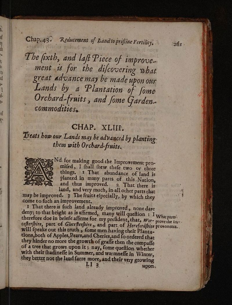 Chap.i43. Reducement of Land to priffine Fertility, th M | Yi gaieol a, i ~ | Lhe fixth, and laf Piece of improve- i ment. for the difcovering what iF re | great advancemay be made upon our n ra Patty ‘in ; Lands by a Plantation of Some s if. : Orchard-fruits , and fome Garden» t commodities. i CHAP. XLIIEf. Treats how our Lands may. be advanced by planting: them with Orchard: finits. Koss Nd_ for making good the Improvement-pro- $s mifed,. I thall. thew thefe two or three things. © That abundance of land is Haned te many parts of this Nation, a | and thus improved. 2. That there is- a y land, and very much, in.all other parts chat i “4 may be improved. 3: The fruits efpecially, by which they ? come to fuch an improvement, | , I That thereis fuch land already improved... none dare deny; to that height as is affirmed, many will queftion ; ] What pares therefore doe in briefe.affirme for. my prefident, that, wr- prove the ime - cefterfbire, part. of Glocefterfbire 5, and part. of Hereford(bire provemens.. will {peake out this truth , fome men. having-their Planta- tions,both of Apples, Pears,and Cheries,and fo ordered that they hinder no more the growth of graffe then the compaffe of a tree that grows.upon it ;. nay, fome queftion. whether with their fhadineffe in Summer, and warmneffe in Winter, _ they better nos the Jand farre more, and their very growing ey LT upon.