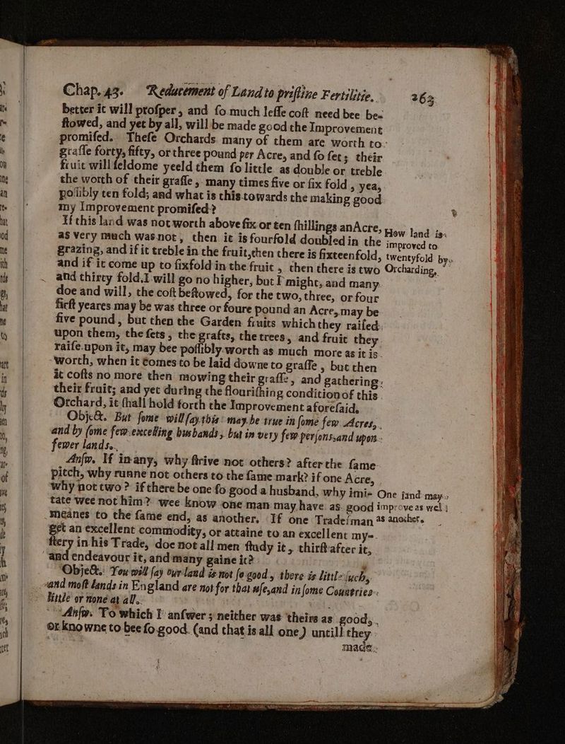 better ic will profper, and fo.much lefle cof need bee be« ftowed, and yet by all, will be made good the Improvement promifed. Thefe Orchards many of them are worth to grafle forty, fifty, or three pound per Acre, and fo fet; their fruit willfeldome yeeld them fo little as double or treble the worth of their graffe ,. many times five or fix fold > yea, pollibly ten fold; and what is this.towards the making good my Improvement promifed? : If this land was not worth above fix or ten fhillin and thirey fold.I will go no higher, but P'might, and many doe and will, the coft beftowed, for the two, three, or four ficft yeares.may be was three or foure pound an Acre, may be five pound, but then the Garden fruits which they railed: upon them, the fets, the grafts, the trees, and fruit they raife.upon it, may bee poflibly.worth as much more as it is. worth, when it ¢omes to be laid downe to graffe , but then it cofts no more then mowing their grafle, and gathering: their frait; and yet during the flourifhing condition of this Orchard, it (hall hold forth the Improvement afore(aid, Objce&. But fome will fayrbis: may.be true in fome fem. Acres, and by (ome few.exceling husbands, but in very fer perjonssand upon. fewer lands. Anjo. If inany, why firive not others? after the fame pitch, why runne not others to the fame mark? if one Acre, why not two ? if there be one fo good a husband, wh DE. eet an excellent commodity, or attaine to an excellent my=. ery in his Trade, doe not all men ftudy ie, thirftafter it, ‘Objek&.: You will [ay overland i¢ not fogood, there is littl iych 8 Uitte or none at all. tel ‘Anfw. To which I anfwer ; neither was theirs as good, . orknowne to bee fo.good. (and that is all one) untill they; : made. SSS =