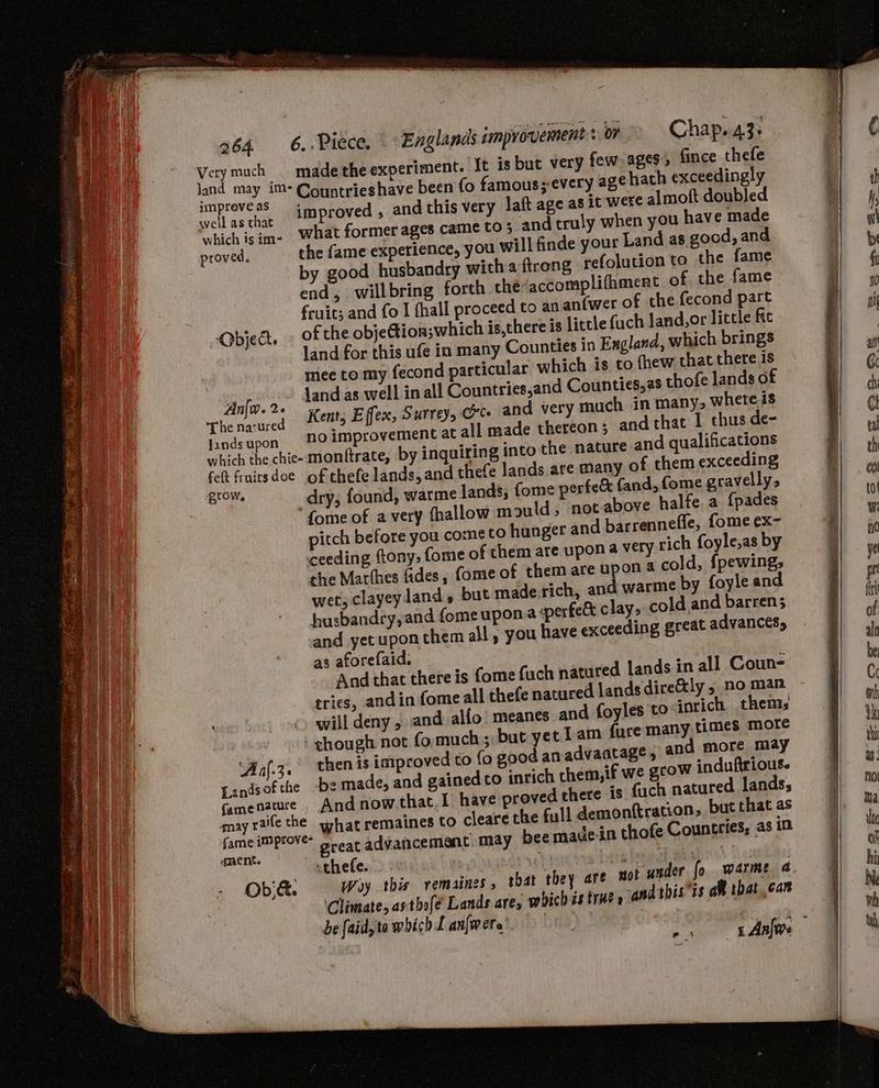 vey ae st made the experiment. {t is but very few) ages, fince thefe is Poravee ; Countrieshave been {o famous; every agehath exceedingly an (RY improved , and this very laft age as it were almoft doubled which isim- What former ages came CO 5 and truly when you have made the fame experience, you will finde your Land as good, and proved. by good husbandry with a ftrong refolution to the fame end, will bring forth the‘accomplifhment of the fame fruit; and fo I fhall proceed to an anfwer of the fecond part Object. of the objection;which is,there is little {uch Jand,or little fe land for this ufe in many Counties in England, which brings mee to my fecond particular which is to fhew that there is nfo. 2. land as well in all Countries,and Counties, as thofe lands of Thenawred ee Effex, Surrey, Ges and very much in many, where is landsupon “aamprovemment at all made thereon; and that I thus de- monftrate, by inquiring into the nature and qualifications which the chie- felt frnitsdoe of thefe lands, and thefe lands are many of them exceeding d,fome gravelly, Wa ti dry; found, warme lands, fome perfe& fan fome of a very fhallow mould; not-above halte a {pades Va pitch before you cometo hunger and barrennefle, fome ex~- hk ceeding ftony, fome of them are upon a very rich foyle,as by the Marthes fides, ome of them are upon 4 cold, fpewing; wet, clayeyland, but made rich, and warme by foyle and husbandry, and fomeupona perfect clay, cold and barren; and yetuponthem all, you have exceeding great advances, as aforefaid, And that there is fome fach natured lands in all Coun- Bey tries, and in fome all thefe natured lands dire&ly 5 no man ae © will deny , and alfo’ meanes and foyles to: inrich thems ee ! ¢hough not fomuch:; but yet Lam fure many,times more ie ‘Aaf.z. thenis improved to fo good an advantage, and more may 2 made, and gained to inrich chem, if we grow induftrious. oved there is fuch natured lands; he full demonftration, but that as bee madein thofe Countries; as in Lands of the famenatuce And now.that.I have pr qnayrallethe wh . what remaines to clearet fame jmprove- d Hi pray ss great advancement, may ne - Ob& Woy this remaines that they are Climate, asthofe Lands are, which is trHe » not under fo warme a and this’is a that can