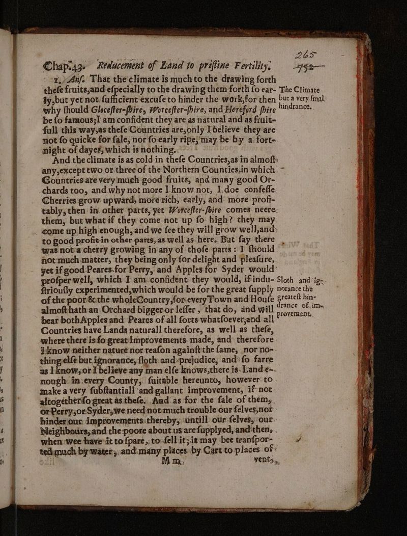 1,)Anf. That the'climate is much to the drawing forth be fo famous;I am confident they are as natural and as fruit- full this way,as thefe Countries are,only [believe they are not fo quicke for fale, nor fo-early ripe}'may be by a. fort. night of dayes; which ts nothing. And. the climate is.as cold-in thefe Countries,as:in almoft: Gountries are very much good fruits, and many good Or- chards too, and why not more I_know not, I.doe confeffe. Cherries grow upward; more rich, early, and more profi- tably, then in: other parts, yet Worcefter-foire comes neere. them, but what if they. come not up fo high? they may come up high enough, and we fee they will grow well,and: to good profit-in other parts, as well as here. Bat fay there not much.matter, they being only for delight and pleafure, . yet if good Peares-for Perry, and Apples for Syder would: almofthath an Orchard bigger-or leffer, that do, and will bear bothApples and Peares of all forts whatfoeverjand all Countries have Lands naturall therefore, as well.as thefe, where there isfo great'improvements. made, and: therefore - ¥-know neither nature nor reafon againft'the fame, nor no-. thing elfe but ignorance, floch and-prejudice, and’ fo farre as Lknow,or I believe any man elfe knows,there is. Land ¢~- nough in:every County, fuitable hereunto, however to. make a very fubftantiall and gallant improvement, if-not altogetherfo great asithefe. And as for the fale of them, or Perry,or-Syder,we need not much trouble our felves,nor - hinderiour: improvements: thereby; untill our felves, our. Weiglbouirs,.and the-poore about us'arefupplyed, and then, . when wee have’it to fpare,:to fell it; it may bee tranfpor- tedimuch by water; and.many places by Cart to places of | | Mom, Vents, SS SSS SS = ——=— = = Minh eM gyn ae AS =