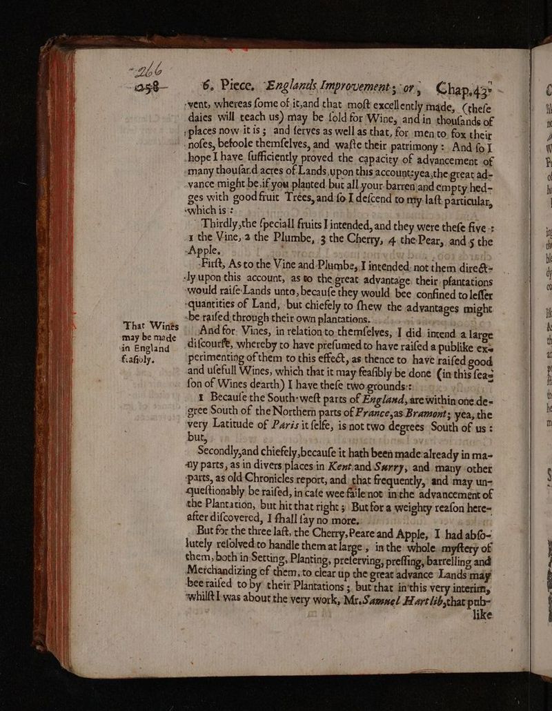 ‘vent, whereas fome of it,and chat moft excellently made, (thefe daies will teach us) may be fold for Wine, and in thoufands of »places now itis; and ferves as well as that, for mento fox their -nofes, befoole themfelves, and wafte their patrimony: And fol hope I have fufficiently proved the capacity of advancement of many theufar.d acres of Lands,y pon this account:yea,the great ad- vance might be. if you planted. but all your-barren\and empty hed- ges with good fruit Trees, and fo.I defcend to my. laft particular, uwhich is:: . Thirdly the fpeciall fruits I intended, and they were thefe fiye-: i the Vine,-2 the Plumbe, 3 the Cherry, 4. the Pear, and § the Apple. Die. rittt Asto the Vine and-Plumbe, J intended. not them dire&t= ‘ly upon this account, as to the great advantage, their, pfantations would raife Lands unta, becaufe they would. bee confined to leffer ‘quantities of Land, but chiefely to fhew the advantages might -be raifed: through their own plantations. ae : And for. Vines, in relationto-themfelyes, I did imend a large difcourft, whereby to have prefumed to have railed a publike exs perimenting of them to this effect, as thence to have raifed good and ufefull Wines, which that it may feafibly be done (in this feas fon of Wines dearth) I have thefe two-grounds:: me 1 Becaule the South: wett parts of Englaad,are within one.de- gree South of the Northern parts of France,as Bramonts yea, the very Latitude of Paris it felfe, isnot two degrees South of us : but, Secondly,and chiefely,becaufe it hath been made: already in ma- ay parts, as in divers places in Kent.and Sarry, and. many other parts, as old Chronicles report, and, chat frequently,’ and may un- queltionably be raifed, in cafe wee failenot inthe advancement of the Plantation, but hitthat right 5 Butfor a weighty reafon here= after difcovered, I fhall {ay no more. But for the three laft, the Cherry, Peare and Apple, I had abfo- lutely refolved:to handle them at large , inthe whole. myftery of them, both in Setting, Planting, prelerving; preffing, bartelling and Merchandizing cf them, to clear up the great advance Lands may beeraifed toby their Plantations ; but that in’this very interim, ‘whilft was about the very work, Mr. Samnel Hart lib,that a ike ee ee ed