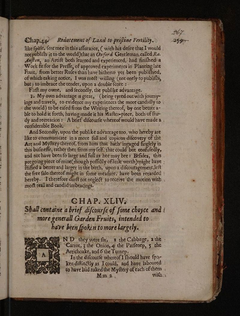 ‘ Chap.g4e Redacement of Land to priftine Fertility. Auftex, ‘an Artift both learned and experienced,: had finifhed: a Work fit for the Prefle, of approved experiments in Planting late Fruit, from better Rules than have hitherto yee been publifhed, of which taking notice, I was moft ‘willing (not onely to publifhy, but ) toimbrace the tender, upon a double {core : | Firft,my owne, and fecondly, the publike advantage. Te My own advantage is gtear, (being tyred out with journy~ the world) to be ealed from the Writing thereof, by one better a- ble to hold it forth; having made it his Mafterepiece, both of {tu- confiderable Book. And Secondly, upon the publike advantagetoo, who hereby are like to communicate ina more full and ‘copions:difcovery of the Art and Myftery thereof, from him that hath*ingaged finglely in this bufinefle, rather then fiom my elf; thar could’ birt confutedly, ftifled a betterand larger inthe birth, upona difcouragement,left moft reall and candidimbracings. ~ wit H A Px bie seven!’ Shall contatne a brief difcourfe of fome choyce an more generall Garden Fruits, intended to . _ Artishoake, and 6 the Turnep. In the difcourfe whereof I fhould have fpo- hee,