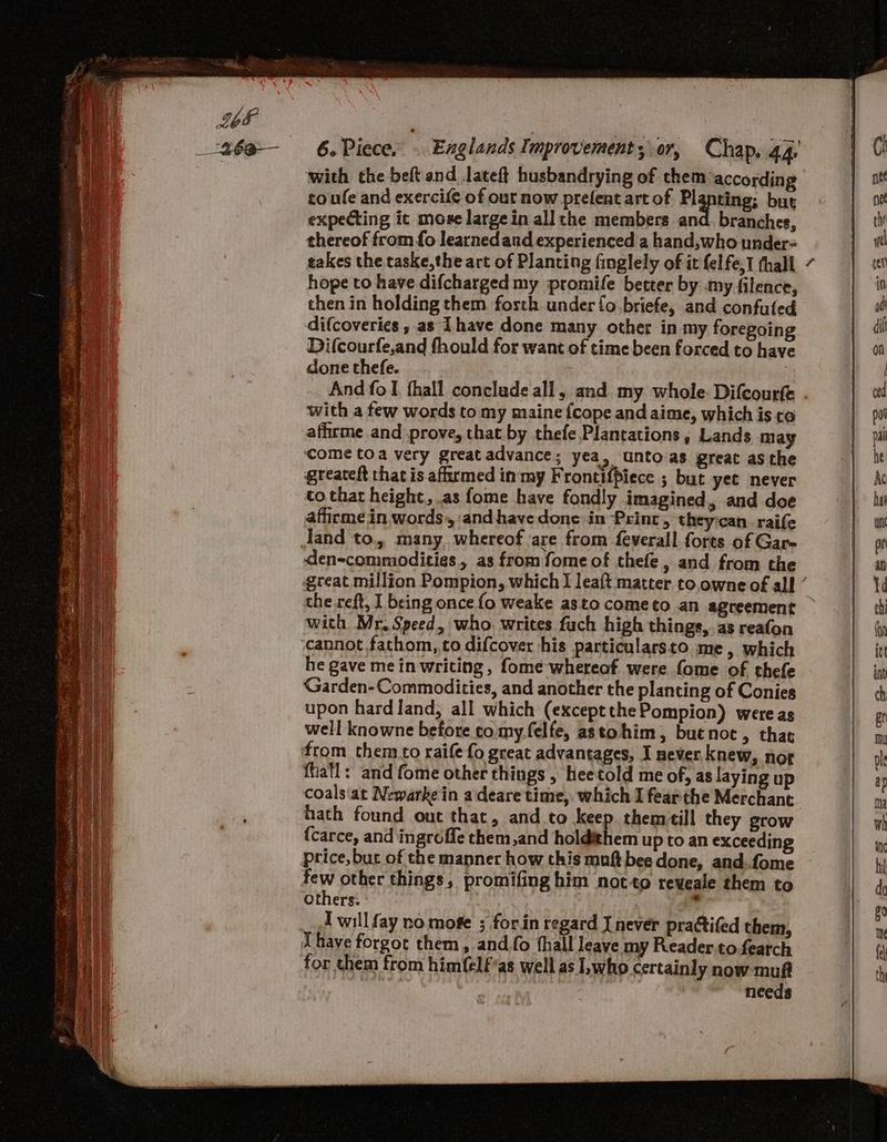 coe 26a-— 6. Piece. . Englands Improvement, or, Chap, 44 with the beft and lateft husbandrying of them according to ufe and exercife of out now prefent art of Pigptings but expecting ic more large in all the members and. branches, thereof from fo learnedand experienced a hand,who under- takes the taske,the art of Planting finglely of it felfe,1 thall hope to have difcharged my promife better by my filence, then in holding them. fosth under fo briefe, and confuled difcoveries , as Thave done many other in my foregoing Difcourfe,and fhould for want of time been forced to have done thefe. | ; : with a few words to my maine {cope and aime, which is co affirme and prove, that by thefe Plantations, Lands may come toa very great advance; yea, unto as great asthe greateft that is afirmed in my Frontifpiece ; but yet never to that height, .as fome have fondly imagined, and doe afirme.in words, andhave done in Print, theyican. raife den=commodities as from fome of thefe, and from the the reft, I being once fo weake asto cometo an agreement with Mr. Speed, who. writes fuch high things,.as reafon cannot fathom, to difcover his particularsto me, which he gave mein writing , fome whereof were fome of thefe Garden-Commodities, and another the planting of Conies upon hard land, all which (exceptthePompion) wereas well knowne before tomy.felfe, astohim, but noc , that from them to raife fo great advantages, I never knew, nor fhafl: and fome other things , heetold me of, as laying up coals'at Newarke in adeare time, which I fearthe Merchant {carce, and ingroffe them,and holdithem up to an exceeding price, but of the manner how this muftbee done, and..fome few other things, promifing him not to reveale them to Others. : Iwill fay no mofe ; forin regard I never practifed them, for them from him{elf’as well as who certainly now muft needs