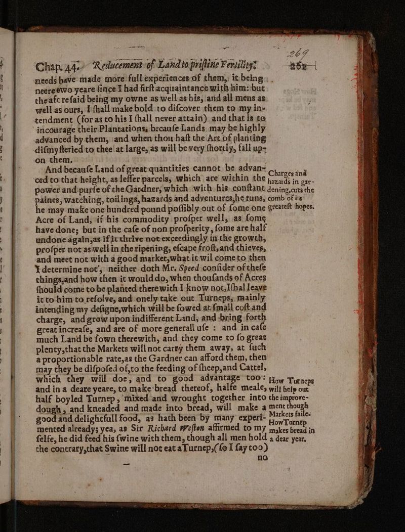 - needs have made more fullexperiencesof them,; it being neereewo yeare fince I had firft acquaintance with him: but theafcrefaid being my owne as well ashis, and all mens as well as ours, Ifhall make bold to difcover them ta my ine incourage their Plantations, becaufe Lands may be highly And becaufe Land of great quantities cannot be advan ced cothat height, as leffer parcels, which are within the Charges and he may make one hundred pound poffibly out of fome one Acre of Land, if his commodity profper well, as fome have done; but in the cafe of non profperity , fome are half undone again,as if it thrive not exceedingly in.cthe growth, profper nov as wellin the ripening, efcape froft,and thieves, and meet not with a good marker,whatit wil cometo then Y determine not’, neither doth Mr. Speed confider of thefe chings,and how then it would do, when thoufands of Acres fhould come to be planted therewith I know not,Ifhal leave icto him to refolve, and onely take out Turneps, mainly intending my defigne,which will be fowed atfmall coft.and charge, and grow upon indifferent Land, and -bring forth great increafe, and are of more generall ufe : and in cafe much Land be fown therewith, and they come to fo great plenty,that the Markets willnot carry them away, at fuch a proportionable rate,as the Gardner can afford them, then may they be difpofed of,to the feeding of fheep,and Cattel, which chey will doe, and to good advantage too: and ina deare yeare, to make'bread thereof, halfe meale, half boyled Turnep, mixed and wrought together into dough, and kneaded and made into bread, will make a good and delightfull food, a: hath been by many experi- mented alreadys yea, as Sir Richard weften afirmed to my felfe, he did feed his {wine with them, though all men hold the contraty,that Swine will not eat a Turnep,( {oI fay too) no aot How Tourneps will help out the improve- ment though Markets failes HowTaurnep makes bread in a dear year,