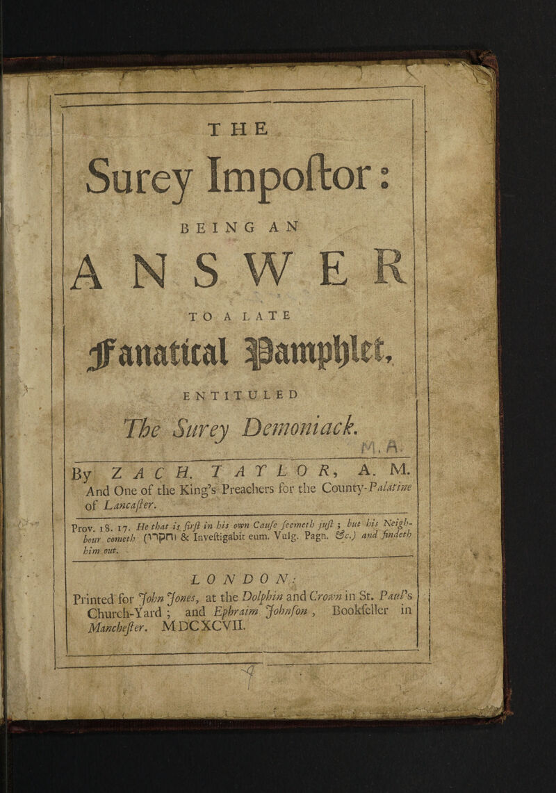 Surey Impoftor: being an ANSWER t * V TO A LATE ^fanatical $am))t)let, ENTITULED By ZAC H. T AT LOR, A. M. And One of the King’s Preachers for the County-Palatine of Lane after. Prov 18 17. He that is firfl in his own Caufe feemeth juft ; hut his Neigh¬ bour cometh fnpni & Inveftigabit eum. Vulg. Pagn. &c.) and findeth him out. LONDON Printed for John Jones, at the Dolphin and Crown in St. Paul's Church-Yard ; and Ephraim John [on , Rookfeiler in Manchejler. MDCXCVII. The Surey Demoniack