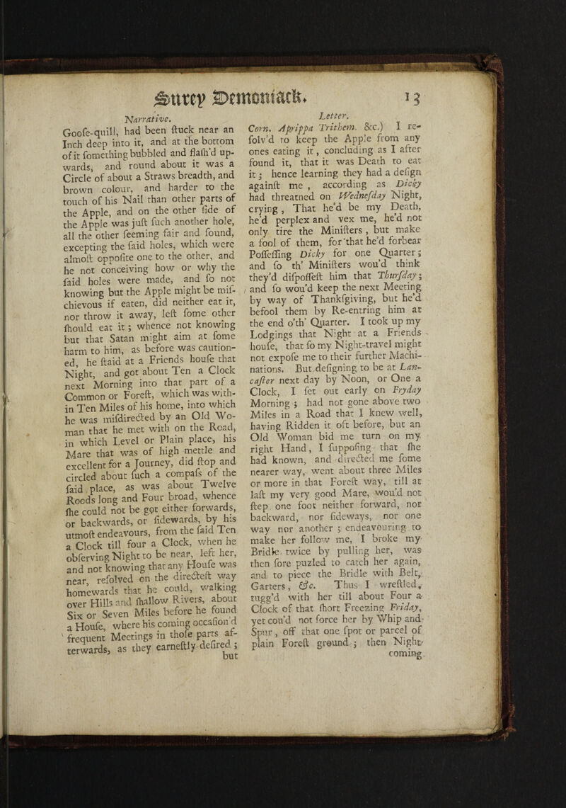 SDcmontack. Narrative. Goofe-quill, had been (tuck near an Inch deep into it, and at the bottom of it fomething bubbled and flafh’d up¬ wards, and round about it was a Circle of about a Straws breadth, and brown colour, and harder to the touch of his Nail than other parts of the Apple, and on the other tide of the Apple was juft fuch another hole, all the other feeming fair and found, excepting the faid holes, which were almoft oppolite one to the other, and he not conceiving how or why the faid holes were made, and fo not knowing but the Apple might be mif- chievous if eaten, did neither eat it, nor throw it away, left fome other fhould eat it; whence not knowing but that Satan might aim at fome harm to him, as before was caution¬ ed, he ftaid at a Friends houfe that Night, and got about Ten a Clock next Morning into that part of a Common or Foreft, which was with¬ in Ten Miles of his home, into which he was mifd ire died by an Old Wo¬ man that he met with on the Read, in which Level or Plain place, his Mare that was of high mettle and excellent for a Journey, did flop and circled about fuch a compafs of the faid place, as was about Twelve Roods long and Four broad, whence ihe could not be got either forwards, or backwards, or fidewards by his urmoft endeavours, from the faid I cn a Clock till four a Clock, when he obferving Night to be near left her, and not knowing that any Houfe was near, refolved on the dire&eft way homewards that he could, walking over Hills and (hallow Rivers, about Six or Seven Miles before he found a Houfe, where his coming occalion a ' frequent Meetings in thofe parts at- terwardsj as they eameftly defired; Letter. Corn. Apy ip pa Trithem, &c.) I re- folv’d ro keep the Apple from any ones eating it, concluding as I after found it, that it was Death to eat it * hence learning they had a defign againft me , according as Dicky had threatned on l-Vednefday Night, crying, That he’d be my Death, he’d perplex and vex me, he d not only tire the Minifters , but make a fool of them, for’that he’d forbear Poffefling Dicky for one Quarters and fo th’ Minifters wou’d think they’d difpofleft him that Thurfday $ / and fo wou’d keep the next Meeting by way of Thankfgiving, but he d befool them by Re-entring him at the end o’th’ Quarter. I took up my Lodgings that Night at a Friends - houfe, that fo my Night-travel might not expofe me to their further Machi¬ nations. But defigning to be at Lan~ cajier next day by Noon, or One a Clock, I fet out early on Fryday Morning ; had not gone above two Miles in a Road that I knew well, having Ridden it oft before, but an Old Woman bid me turn on my right Hand, I fuppofing that (he had known, and ■ directed me fome nearer way, went about three Miles or more in that Foreft way, till at laft my very good Mare, wou’d not ftep one foot neither forward, nor backward, nor fideways, nor one way nor another ; endeavouring to make her follow me, I broke my Bridle twice by pulling her, was then fore puzled to catch her again, and to piece the Bridle with Belt, Garters, &c. Thus I wreftled, tugg’d with her till about Four a Clock of that fhort Freezing Friday, yet con’d not force her by Whip and Spur, off that one fpot or parcel qf plain Foreft ground 5 then Night coming