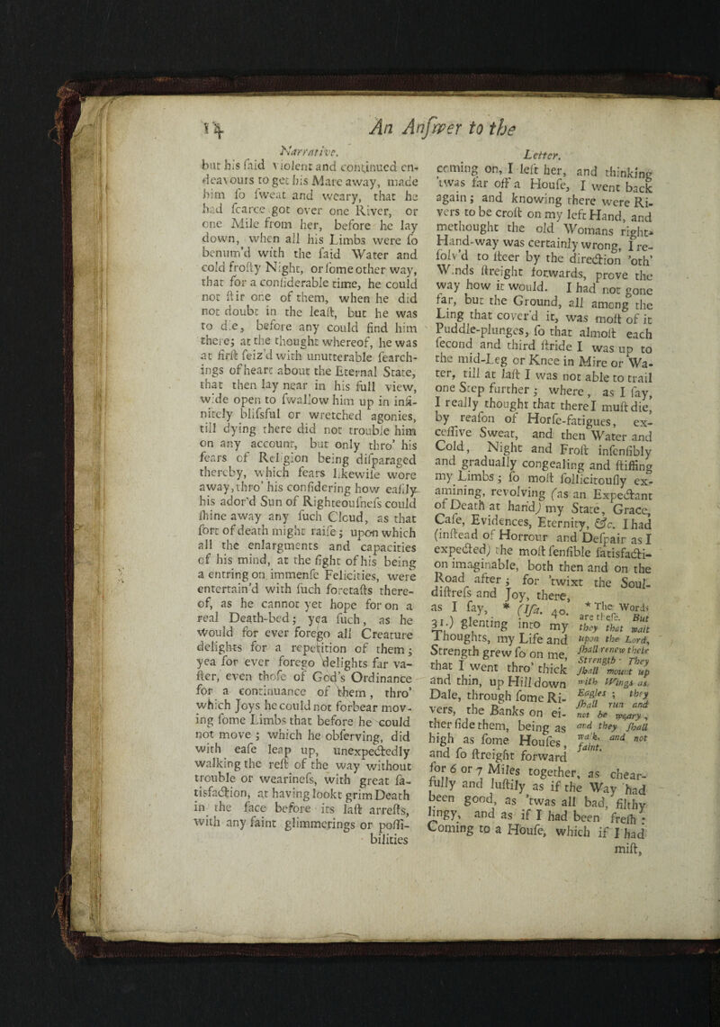 Narrative. but his faid violent and conynucd cn- deavours to gee his Mare away, made him fo Iweat and weary, that he had fcarce got over one River, Cl¬ one Mile from her, before he lay down, when all his Limbs were fo bennm’d with the faid Water and cold froiiy Night, or feme other way, that for a conftderable time, he could not dir one of them, when he did not doubt in the lead, but he was to die, before any could find him therej at the thought whereof, he was at fkft feiz’d with unutterable fearch- ings of heart about the Eternal State, that then lay near in his full view, wide open to fwallow him up in infi¬ nitely blifsful or wretched agonies, till dying there did not trouble him on any account, but only thro’ his fears of Religion being difparaged thereby, which fears Ekewiie wore away, thro’ his confidering how eahly: his ador'd Sun of Righteoufnefs could Ihine away any fuch Cloud, as that fort of death might raife; upon which all the enlargments and capacities cf his mind, at the fight of his being a entring on. immenfc Felicities, were entertain’d with fuch foretafts there¬ of, as he cannot yet hope for on a real Death-bed; y^a fuch, as he Would for ever forego all Creature delights for a repetition of them; yea for ever forego delights far va~ fier, even thofe of God’s Ordinance for a continuance of them, thro’ which Joys he could not forbear mov¬ ing fome Limbs that before he could not move ; which he obferving, did with eafe leap up, unexpectedly walking the reft of the way without trouble or wearinefs, with great fa- tisfaeftion, at having lookt grim Death in the face before its laft arrefts, with any faint glimmerings or pofli- bilities Letter. coming on, I left her, and thinking twas tar oft a Houfe, I went back again; and knowing there were Ri¬ vers robe croft on my left Hand, and methought the old Womans right- Hand-way was certainly wrong, fre- folv’d to iteer by the diredion drift Wmds ftreight forwards, prove the way how it would. I had not gone far, but the Ground, all among the Ling that cover’d it, was molt of it Puddle-plunges, fo that almoft each fecond and third ftride I was up to the mid-Leg or Knee in Mire or Wa- tci, till at laft I was not able to trail one Step further ; where , as I fay, I really thought that there I muftdie,’ by reafon of Horfe-fatigues, ex- ceftive Sweat, and then Water and Cold, Night and Froft infenftbly and gradually congealing and ftifftng Limbs; fo molt follicitoufly ex¬ amining, revolving ('as an Expedant of Death at handj my State, Grace, Cafe, Evidences, Eternity, &c. I had (inftead of Horrour and Defpair as I expeded) the moftfenfible fatisfadr- on imaginable, both then and on the Road after; for ’twixt the Soul- diftrefs and Joy, there, as I fay, * (Ifa. AO *Tlie Words 30 Renting into 1 noughts, my Life and uPjn the Lord, Strength grew fo on me, fjf. x ‘%ir that I went thro’ thick Jbatt SmuJ up and thin, up Hill down with Wings as. Dale, through fome Ri- ’ th‘l \ ers, the Banks on ei- not be ^ry, ther fide them, being as ard they /bail high as fome Houfes, S and not and fo ftreight forward for 6 or 7 Miles together, as chear- fully and Juftily as if the Way had been good, as ’twas all bad, filthy and as if I had been frelh • Coming to a Houfe, which if I had mill.