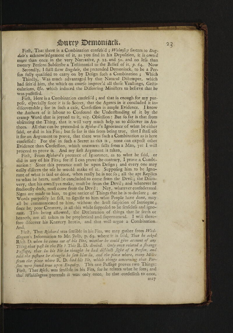 £>tttey 2E>emontaclt Firft, That there is a Combination confefs'd ; Walmjlcy iwears to Dug- dales acknowledgement of it, as you find in his Depofition, it is own d more than once in the very Narrative, g. 22. and 50. and no lefs than twenty Perfons Subfcribe a Teftimonial to the Belief of it, g. 64. Now Secondly, I fhall fhew Dugdale, the pretended Demoniack, to be a Per- fon fully qualified to carry on by Deiign fuch a Combination ; Which Thirdly, Was much advantaged by that Natural Diftemper, which had feiz’d him, the which on courfe improv’d all thofe Vaultings, Gefti- culations, &c. which induced the DifTenting Minilters to believe that he was pofTeffed. Firft, Here is a Combination confefs’d 5 and that is enough for my pur- pofe, efpecially fince it is fo Secret, that the Agents in it concluded it in- difcoverable ; for in fuch a cafe, Confeftion is ample Evidence. I know the Authors of it labour to Confound the Underftanding of it by the cramp Word that is joyned to it, vi%. Obfeftion: But fo far is that from obfcuring the Thing, that it will very much help us to difcover its Au¬ thors. All that can be pretended is Richard's Ignorance of what he either faid, or did in his Fits; but fo far is this from being true, that I fhall ufe it for an Argument to prove, that there was fuch a Combination as is here confeifed: For tho’ in fuch a Secret as this is , none can exped other Evidence than Confeftion, which unawares falls from a Alan, yet I will proceed to prove it. And my firft Argument is taken, Firft, From Richard's pretence of Ignorance, as to what he faid, or did in any of his Fits; for if I can prove the contrary, I prove a Combi¬ nation : Since this pretence muft be upon Defign; and every one may eafily difcern the ufe he would make of it. Suppofing him to be Igno¬ rant of what is faid or done, when really he is not fo ; all the apt Replies to what he hears, muft be concluded to come from the Devil • the Difco- very, that his own Eyes make, muft be from the Devil; and whatever he ftudioufiy doth, muft come from the Devil: Nay, whatever confederated Signs are made to him, to give notice of Things that he is to declare ; or ' Words purpofely let fall, to fignifie to him what People have done, may all be communicated to him, without the lead fufpicion of Intriegue; fince he, poor Creature, is all this while fuppofed to be fenfelefs and igno¬ rant. This being allowed, the Declaration of things that he feeth or heareth, are all taken to be prophetical and fupernatural. I will there¬ fore difcover his Knavery herein, and that will argue a Combination, ^ Firft, That Richard was fenfible in his Fits, we may gather from Wad- dingtons Information to Mr. Jelly, p. 63. where it is faid, That he asked IV f h D. when he came cut of his Fits, whether he could give account of any Thing that -paft in the Fit ? This R. D. denied. Only once related a ftrange pajfage, that in his Fit he thought he had difiinft fight of a Perform and told the -pcfturc he thought he faw him in, and the -glace where, many Miles from the glace where R. D. had his Fit, which things concerning that Per¬ son were found true ugon Enquiry. This one Paftage proves two Things : Firft, That Rich, was fenfible in his Fits, for he relates what he fees; and tho’ Waddington pretends it w'as only once, he that confefleth to once, may . •