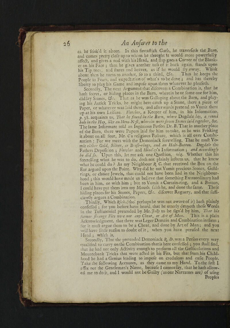 as he frisk’d it about. In this fantaftick Garb, he traverfeth the Earn, and comes pretty clofe up to whom he thought it would more powerfully aftetft, and gives a nod with his Head, and flap goes a Corner of the Blank¬ et on his Face ; then he gives another tois of it back again, ftands upon his Tip toes 5 and (fares and heaves, as if he would fiy away. Whisk about then he turns to another, lb to a third, Cue. Thus he keeps the People in Fears, and expectation of what’s to be done ; and has thereby liberty to play his Game andimpofe upon them whatever he pleafeth. Secondly, The next Argument that difeovers a Combination is, that he hath fecret, or hiding places in the Barn, wherein he or fome one for him, didlay Stones, &c. That as he was Galloping about the Barn, and play¬ ing his Antick Tricks, he might here catch up a Stone, there a piece of Paper, or whatever was laid there, and afterwards pretend to Vomit them up at his own Leifure. Fletcher, a Keeper of him, in his Information, 58. acquaints us, That he found m the Barn, rvhere Dugdalc lay, a round hole in the Flay, like an Flens-Nftt, wherein were /even S tones laid together, &c. The fame Informant told an Ingenious Perfon Dr. B. That in another place of the Barn, there were Papers laid for him to take, as he was Frisking it about on all four, Mr. C s religious Pofture, which is all over Combi¬ nation : For we meet with the Demoniack foretelling, That he muft Vo¬ mit either Gold, Silver, or B rafts-rings, and an Hair-Button. Dugdale the Fathers Depofition ; Fletcher and Bindley % Information ; and accordingly he did fo. Upon this, let me ask one Queftion, vi%. Whether this his foretelling what he was to do, doth not plainly inform us, that he knew what he could do ? As my Neighbour R. C. that received the Box on the Ear argued upon the Point, Why did he not Vomit precious Stones, Gold- rings, or choice Jewels, that could not have been had in the Neighbour¬ hood ; this would have made us believe that fomething Extraordinary had been in him, or with him ; but to Vomit a Curtain-ring, and a Button, I could have put them into my Mouth, faith he, and done the fame. Thefe hiding places for his Stones, Papers, &c. difeover Roguery, and that fuffi- ciently argues a Combination. Thirdly, Which Bjch.(tho’ perhaps he was not aware of it) hath plainly confeffed ; for you before have heard, that he utterly denyeth thofe Words in the Teftimonial pretended by Mr .Jolly to be fign’d by him, Float his former ft range Fits were not any Cheat, or Art oft Man. This is a plain Acknowledgment, that there was Leger Demain and Combination in them ; for it muft argue them to be a Cheat, and done by Art of Man ; and you will have little reafon to doubt of it, when you have perufed the next Head 5 which is, Secondly, That the pretended Demoniack R. D. was a Perfon every way qualified to carry on the Combination thatis here confeffed ; you (hall find, that he had not only Activity enough to perform all the Gefticulations and Mountebank Tricks that were adted in his Fits, but that from his Child¬ hood he had a Genius leading to impofe on credulous and eafie People. Take the following Accounts, as they came to my Hand. To the drill affix not the Gentleman’s Name, becaufe I cannot fay, that he hath allow¬ ed me to do it, and I would not be Guilty (as our Narrators arc) of ufing Peoples